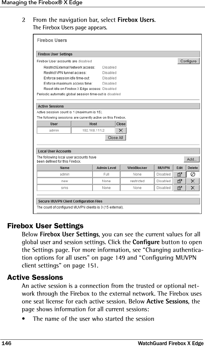 Managing the Firebox® X Edge146 WatchGuard Firebox X Edge2From the navigation bar, select Firebox Users.The Firebox Users page appears.Firebox User SettingsBelow Firebox User Settings, you can see the current values for all global user and session settings. Click the Configure button to open the Settings page. For more information, see “Changing authentica-tion options for all users” on page 149 and “Configuring MUVPN client settings” on page 151.Active SessionsAn active session is a connection from the trusted or optional net-work through the Firebox to the external network. The Firebox uses one seat license for each active session. Below Active Sessions, the page shows information for all current sessions: • The name of the user who started the session 