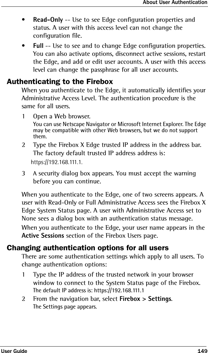 About User AuthenticationUser Guide 149•Read-Only -- Use to see Edge configuration properties and status. A user with this access level can not change the configuration file.•Full -- Use to see and to change Edge configuration properties. You can also activate options, disconnect active sessions, restart the Edge, and add or edit user accounts. A user with this access level can change the passphrase for all user accounts.Authenticating to the FireboxWhen you authenticate to the Edge, it automatically identifies your Administrative Access Level. The authentication procedure is the same for all users. 1Open a Web browser. You can use Netscape Navigator or Microsoft Internet Explorer. The Edge may be compatible with other Web browsers, but we do not support them.2Type the Firebox X Edge trusted IP address in the address bar. The factory default trusted IP address address is:https://192.168.111.1.3A security dialog box appears. You must accept the warning before you can continue.When you authenticate to the Edge, one of two screens appears. A user with Read-Only or Full Administrative Access sees the Firebox X Edge System Status page. A user with Administrative Access set to None sees a dialog box with an authentication status message.When you authenticate to the Edge, your user name appears in the Active Sessions section of the Firebox Users page.Changing authentication options for all usersThere are some authentication settings which apply to all users. To change authentication options:1Type the IP address of the trusted network in your browser window to connect to the System Status page of the Firebox.The default IP address is: https://192.168.111.12From the navigation bar, select Firebox &gt; Settings.The Settings page appears.