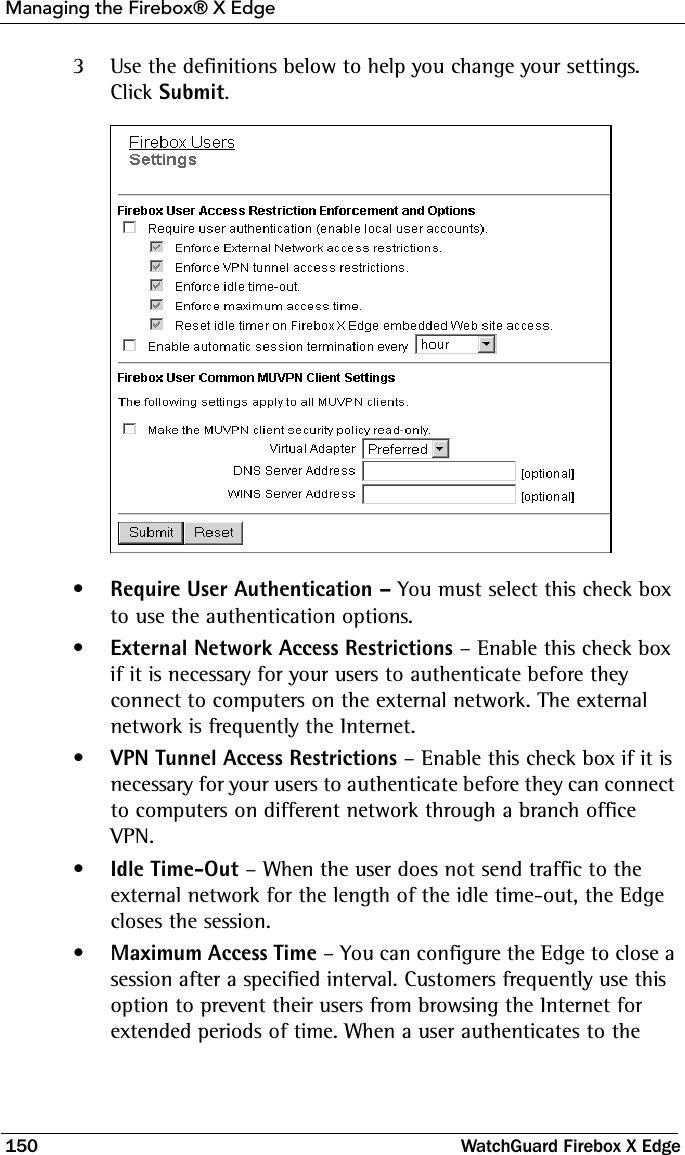 Managing the Firebox® X Edge150 WatchGuard Firebox X Edge3Use the definitions below to help you change your settings. Click Submit. •Require User Authentication – You must select this check box to use the authentication options.•External Network Access Restrictions – Enable this check box if it is necessary for your users to authenticate before they connect to computers on the external network. The external network is frequently the Internet.•VPN Tunnel Access Restrictions – Enable this check box if it is necessary for your users to authenticate before they can connect to computers on different network through a branch office VPN.•Idle Time-Out – When the user does not send traffic to the external network for the length of the idle time-out, the Edge closes the session.•Maximum Access Time – You can configure the Edge to close a session after a specified interval. Customers frequently use this option to prevent their users from browsing the Internet for extended periods of time. When a user authenticates to the 