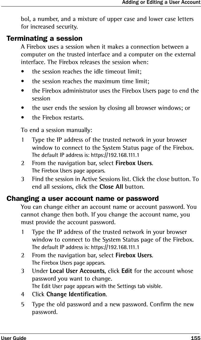 Adding or Editing a User AccountUser Guide 155bol, a number, and a mixture of upper case and lower case letters for increased security.Terminating a sessionA Firebox uses a session when it makes a connection between a computer on the trusted interface and a computer on the external interface. The Firebox releases the session when:• the session reaches the idle timeout limit;• the session reaches the maximum time limit;• the Firebox administrator uses the Firebox Users page to end the session• the user ends the session by closing all browser windows; or• the Firebox restarts.To end a session manually:1Type the IP address of the trusted network in your browser window to connect to the System Status page of the Firebox.The default IP address is: https://192.168.111.12From the navigation bar, select Firebox Users.The Firebox Users page appears.3Find the session in Active Sessions list. Click the close button. To end all sessions, click the Close All button.Changing a user account name or passwordYou can change either an account name or account password. You cannot change then both. If you change the account name, you must provide the account password. 1Type the IP address of the trusted network in your browser window to connect to the System Status page of the Firebox.The default IP address is: https://192.168.111.12From the navigation bar, select Firebox Users.The Firebox Users page appears.3Under Local User Accounts, click Edit for the account whose password you want to change.The Edit User page appears with the Settings tab visible.4Click Change Identification.5Type the old password and a new password. Confirm the new password. 