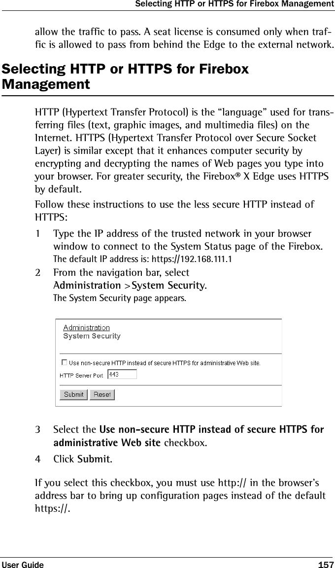 Selecting HTTP or HTTPS for Firebox ManagementUser Guide 157allow the traffic to pass. A seat license is consumed only when traf-fic is allowed to pass from behind the Edge to the external network.Selecting HTTP or HTTPS for Firebox ManagementHTTP (Hypertext Transfer Protocol) is the “language” used for trans-ferring files (text, graphic images, and multimedia files) on the Internet. HTTPS (Hypertext Transfer Protocol over Secure Socket Layer) is similar except that it enhances computer security by encrypting and decrypting the names of Web pages you type into your browser. For greater security, the Firebox® X Edge uses HTTPS by default. Follow these instructions to use the less secure HTTP instead of HTTPS:1Type the IP address of the trusted network in your browser window to connect to the System Status page of the Firebox.The default IP address is: https://192.168.111.12From the navigation bar, selectAdministration &gt; System Security.The System Security page appears.3Select the Use non-secure HTTP instead of secure HTTPS for administrative Web site checkbox.4Click Submit.If you select this checkbox, you must use http:// in the browser&apos;s address bar to bring up configuration pages instead of the default https://. 