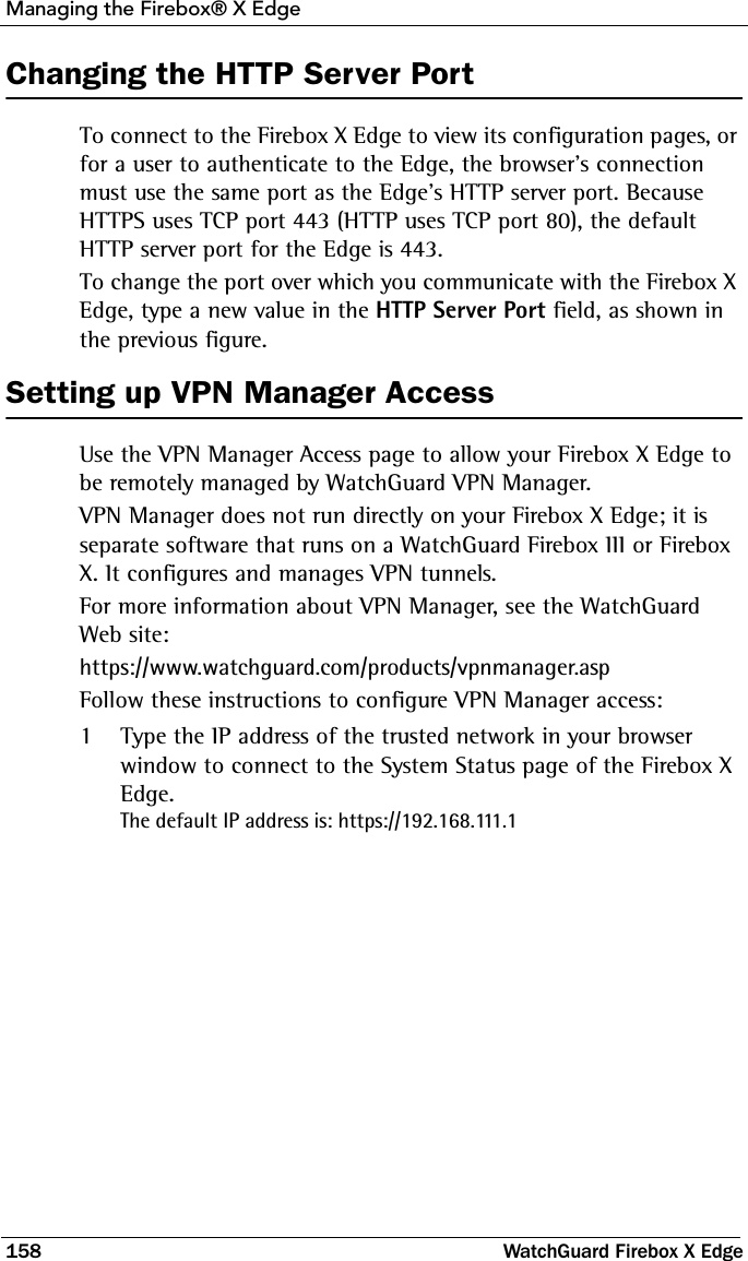 Managing the Firebox® X Edge158 WatchGuard Firebox X EdgeChanging the HTTP Server PortTo connect to the Firebox X Edge to view its configuration pages, or for a user to authenticate to the Edge, the browser&apos;s connection must use the same port as the Edge’s HTTP server port. Because HTTPS uses TCP port 443 (HTTP uses TCP port 80), the default HTTP server port for the Edge is 443. To change the port over which you communicate with the Firebox X Edge, type a new value in the HTTP Server Port field, as shown in the previous figure.Setting up VPN Manager AccessUse the VPN Manager Access page to allow your Firebox X Edge to be remotely managed by WatchGuard VPN Manager. VPN Manager does not run directly on your Firebox X Edge; it is separate software that runs on a WatchGuard Firebox III or Firebox X. It configures and manages VPN tunnels.For more information about VPN Manager, see the WatchGuard Web site:https://www.watchguard.com/products/vpnmanager.aspFollow these instructions to configure VPN Manager access:1Type the IP address of the trusted network in your browser window to connect to the System Status page of the Firebox X Edge.The default IP address is: https://192.168.111.1