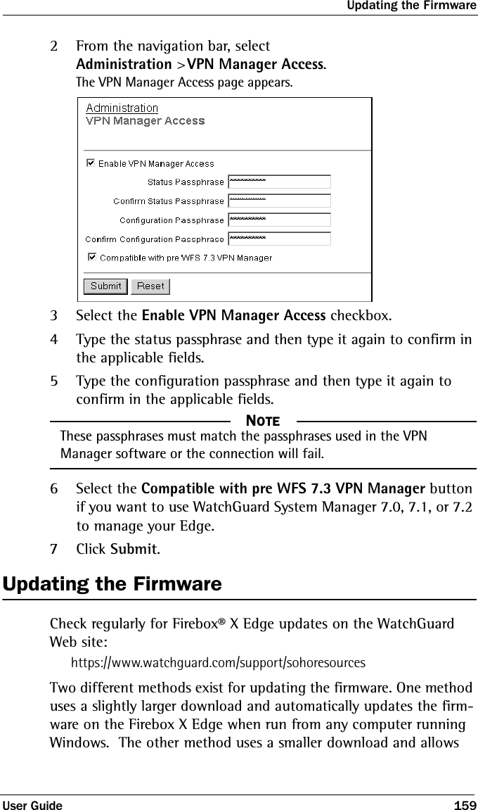 Updating the FirmwareUser Guide 1592From the navigation bar, selectAdministration &gt; VPN Manager Access.The VPN Manager Access page appears.3Select the Enable VPN Manager Access checkbox.4Type the status passphrase and then type it again to confirm in the applicable fields.5Type the configuration passphrase and then type it again to confirm in the applicable fields.NOTE     NOTEThese passphrases must match the passphrases used in the VPN Manager software or the connection will fail.6Select the Compatible with pre WFS 7.3 VPN Manager button if you want to use WatchGuard System Manager 7.0, 7.1, or 7.2 to manage your Edge.7Click Submit.Updating the FirmwareCheck regularly for Firebox® X Edge updates on the WatchGuard Web site:https://www.watchguard.com/support/sohoresourcesTwo different methods exist for updating the firmware. One method uses a slightly larger download and automatically updates the firm-ware on the Firebox X Edge when run from any computer running Windows.  The other method uses a smaller download and allows 