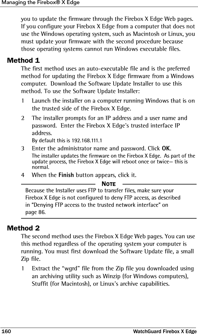 Managing the Firebox® X Edge160 WatchGuard Firebox X Edgeyou to update the firmware through the Firebox X Edge Web pages.  If you configure your Firebox X Edge from a computer that does not use the Windows operating system, such as Macintosh or Linux, you must update your firmware with the second procedure because those operating systems cannot run Windows executable files.Method 1The first method uses an auto-executable file and is the preferred method for updating the Firebox X Edge firmware from a Windows computer.  Download the Software Update Installer to use this method. To use the Software Update Installer:1Launch the installer on a computer running Windows that is on the trusted side of the Firebox X Edge.2The installer prompts for an IP address and a user name and password.  Enter the Firebox X Edge’s trusted interface IP address.  By default this is 192.168.111.13Enter the administrator name and password. Click OK. The installer updates the firmware on the Firebox X Edge.  As part of the update process, the Firebox X Edge will reboot once or twice— this is normal.4When the Finish button appears, click it.NOTE     NOTEBecause the Installer uses FTP to transfer files, make sure your Firebox X Edge is not configured to deny FTP access, as described in “Denying FTP access to the trusted network interface” on page 86.Method 2The second method uses the Firebox X Edge Web pages. You can use this method regardless of the operating system your computer is running. You must first download the Software Update file, a small Zip file.1Extract the “wgrd” file from the Zip file you downloaded using an archiving utility such as Winzip (for Windows computers), Stuffit (for Macintosh), or Linux’s archive capabilities.