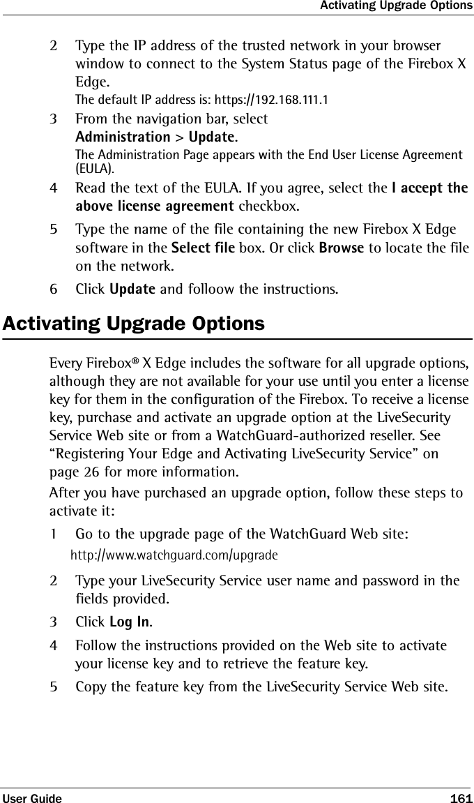 Activating Upgrade OptionsUser Guide 1612Type the IP address of the trusted network in your browser window to connect to the System Status page of the Firebox X Edge.The default IP address is: https://192.168.111.13From the navigation bar, select Administration &gt; Update.The Administration Page appears with the End User License Agreement (EULA). 4Read the text of the EULA. If you agree, select the I accept the above license agreement checkbox. 5Type the name of the file containing the new Firebox X Edge software in the Select file box. Or click Browse to locate the file on the network.6Click Update and folloow the instructions.Activating Upgrade OptionsEvery Firebox® X Edge includes the software for all upgrade options, although they are not available for your use until you enter a license key for them in the configuration of the Firebox. To receive a license key, purchase and activate an upgrade option at the LiveSecurity Service Web site or from a WatchGuard-authorized reseller. See “Registering Your Edge and Activating LiveSecurity Service” on page 26 for more information.After you have purchased an upgrade option, follow these steps to activate it:1Go to the upgrade page of the WatchGuard Web site:http://www.watchguard.com/upgrade2Type your LiveSecurity Service user name and password in the fields provided.3Click Log In.4Follow the instructions provided on the Web site to activate your license key and to retrieve the feature key.5Copy the feature key from the LiveSecurity Service Web site.