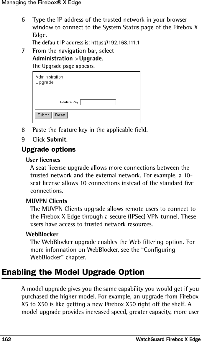 Managing the Firebox® X Edge162 WatchGuard Firebox X Edge6Type the IP address of the trusted network in your browser window to connect to the System Status page of the Firebox X Edge.The default IP address is: https://192.168.111.17From the navigation bar, select Administration &gt; Upgrade.The Upgrade page appears.8Paste the feature key in the applicable field.9Click Submit.Upgrade optionsUser licensesA seat license upgrade allows more connections between the trusted network and the external network. For example, a 10-seat license allows 10 connections instead of the standard five connections.MUVPN ClientsThe MUVPN Clients upgrade allows remote users to connect to the Firebox X Edge through a secure (IPSec) VPN tunnel. These users have access to trusted network resources.WebBlockerThe WebBlocker upgrade enables the Web filtering option. For more information on WebBlocker, see the “Configuring WebBlocker” chapter.Enabling the Model Upgrade OptionA model upgrade gives you the same capability you would get if you purchased the higher model. For example, an upgrade from Firebox X5 to X50 is like getting a new Firebox X50 right off the shelf. A model upgrade provides increased speed, greater capacity, more user 