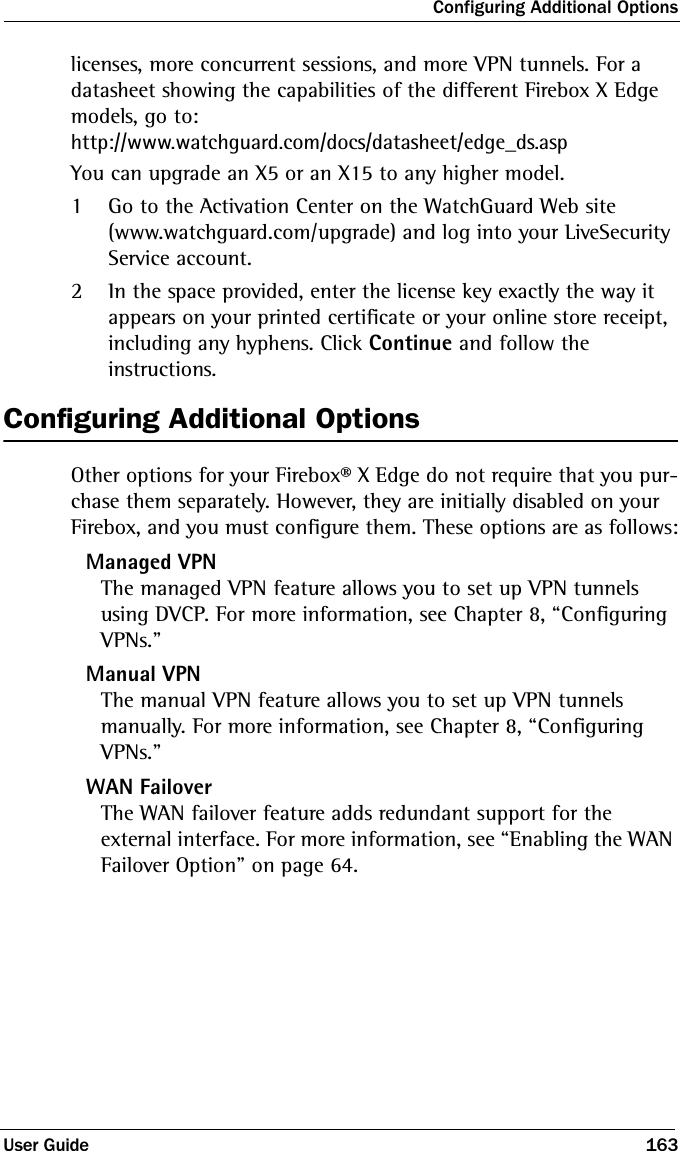 Configuring Additional OptionsUser Guide 163licenses, more concurrent sessions, and more VPN tunnels. For a datasheet showing the capabilities of the different Firebox X Edge models, go to:http://www.watchguard.com/docs/datasheet/edge_ds.aspYou can upgrade an X5 or an X15 to any higher model.1Go to the Activation Center on the WatchGuard Web site (www.watchguard.com/upgrade) and log into your LiveSecurity Service account.2In the space provided, enter the license key exactly the way it appears on your printed certificate or your online store receipt, including any hyphens. Click Continue and follow the instructions.Configuring Additional OptionsOther options for your Firebox® X Edge do not require that you pur-chase them separately. However, they are initially disabled on your Firebox, and you must configure them. These options are as follows:Managed VPNThe managed VPN feature allows you to set up VPN tunnels using DVCP. For more information, see Chapter 8, “Configuring VPNs.”Manual VPNThe manual VPN feature allows you to set up VPN tunnels manually. For more information, see Chapter 8, “Configuring VPNs.”WAN FailoverThe WAN failover feature adds redundant support for the external interface. For more information, see “Enabling the WAN Failover Option” on page 64.