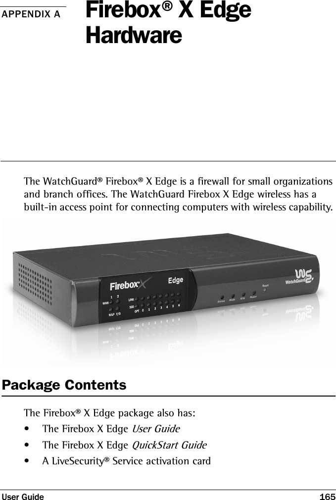 User Guide 165APPENDIX A Firebox®X Edge HardwareThe WatchGuard® Firebox® X Edge is a firewall for small organizations and branch offices. The WatchGuard Firebox X Edge wireless has a built-in access point for connecting computers with wireless capability. Package ContentsThe Firebox® X Edge package also has:• The Firebox X Edge User Guide• The Firebox X Edge QuickStart Guide• A LiveSecurity® Service activation card