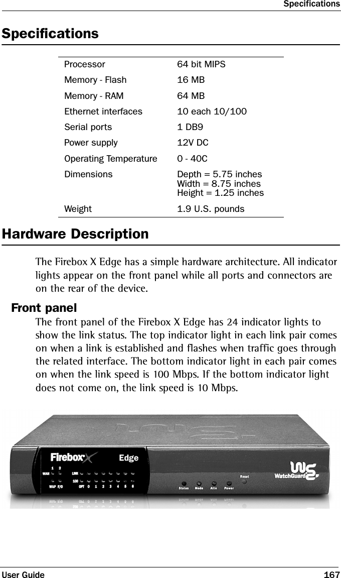 SpecificationsUser Guide 167SpecificationsHardware DescriptionThe Firebox X Edge has a simple hardware architecture. All indicator lights appear on the front panel while all ports and connectors are on the rear of the device. Front panelThe front panel of the Firebox X Edge has 24 indicator lights to show the link status. The top indicator light in each link pair comes on when a link is established and flashes when traffic goes through the related interface. The bottom indicator light in each pair comes on when the link speed is 100 Mbps. If the bottom indicator light does not come on, the link speed is 10 Mbps.Processor 64 bit MIPSMemory - Flash 16 MBMemory - RAM 64 MBEthernet interfaces 10 each 10/100Serial ports 1 DB9Power supply 12V DCOperating Temperature 0 - 40CDimensions Depth = 5.75 inchesWidth = 8.75 inchesHeight = 1.25 inchesWeight 1.9 U.S. pounds