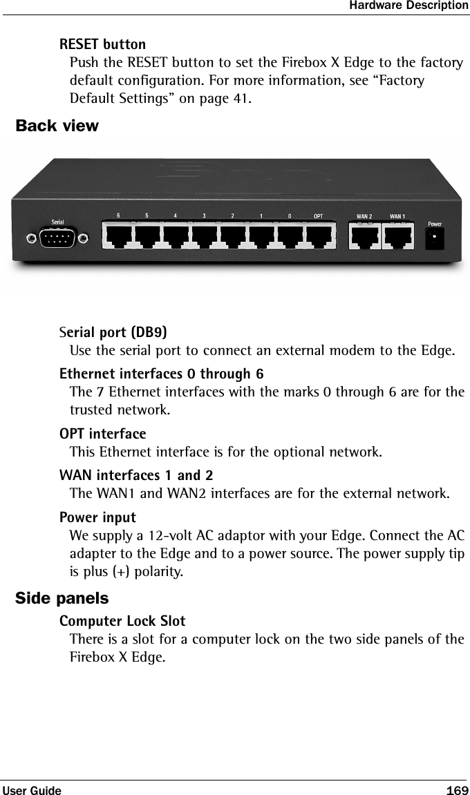 Hardware DescriptionUser Guide 169RESET buttonPush the RESET button to set the Firebox X Edge to the factory default configuration. For more information, see “Factory Default Settings” on page 41.Back viewSerial port (DB9)Use the serial port to connect an external modem to the Edge.Ethernet interfaces 0 through 6The 7 Ethernet interfaces with the marks 0 through 6 are for the trusted network.OPT interfaceThis Ethernet interface is for the optional network.WAN interfaces 1 and 2The WAN1 and WAN2 interfaces are for the external network.Power inputWe supply a 12-volt AC adaptor with your Edge. Connect the AC adapter to the Edge and to a power source. The power supply tip is plus (+) polarity.Side panelsComputer Lock SlotThere is a slot for a computer lock on the two side panels of the Firebox X Edge.