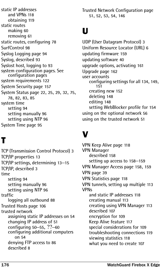 176 WatchGuard Firebox X Edgestatic IP addressesand VPNs 118obtaining 119static routesmaking 60removing 61static routes, configuring 78SurfControl 98Syslog Logging page 94Syslog, described 93Syslost host, logging to 93system configuration pages. See configuration pagessystem requirements 122System Security page 157System Status page 22, 25, 29, 32, 75, 78, 82, 83, 85system timesetting 94setting manually 96setting using NTP 96System Time page 95TTCP (Transmission Control Protocol) 3TCP/IP properties 13TCP/IP settings, determining 13–15TCP/IP, described 3timesetting 94setting manually 96setting using NTP 96trafficlogging all outbound 88Trusted Hosts page 106trusted networkassigning static IP addresses on 54changing IP address of 51configuring 50–55, ??–60configuring additional computers on 54denying FTP access to 86described 8Trusted Network Configuration page 51, 52, 53, 54, 146UUDP (User Datagram Protocol) 3Uniform Resource Locator (URL) 6updating firmware 159updating software 40upgrade options, activating 161Upgrade page 162user accountsconfiguring settings for all 134, 149, 151creating new 152deleting 148editing 148setting WebBlocker profile for 154using on the optional network 56using on the trusted network 51VVPN Keep Alive page 11 8VPN Managerdescribed 158setting up access to 158–159VPN Manager Access page 158, 159VPN page 39VPN Statistics page 118VPN tunnels, setting up multiple 11 3VPNsand static IP addresses 118creating manual 113creating using VPN Manager 113described 107encryption for 109Keep Alive feature 117special considerations for 109troubleshooting connections 11 9viewing statistics 118what you need to create 107