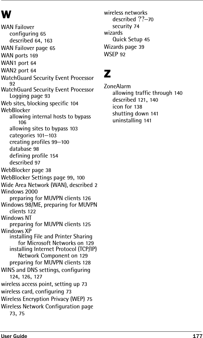 User Guide 177WWAN Failoverconfiguring 65described 64, 163WAN Failover page 65WAN ports 169WAN1 port 64WAN2 port 64WatchGuard Security Event Processor 92WatchGuard Security Event Processor Logging page 93Web sites, blocking specific 104WebBlockerallowing internal hosts to bypass 106allowing sites to bypass 103categories 101–103creating profiles 99–100database 98defining profile 154described 97WebBlocker page 38WebBlocker Settings page 99, 100Wide Area Network (WAN), described 2Windows 2000preparing for MUVPN clients 126Windows 98/ME, preparing for MUVPN clients 122Windows NTpreparing for MUVPN clients 125Windows XPinstalling File and Printer Sharing for Microsoft Networks on 129installing Internet Protocol (TCP/IP) Network Component on 129preparing for MUVPN clients 128WINS and DNS settings, configuring 124, 126, 127wireless access point, setting up 73wireless card, configuring 73Wireless Encryption Privacy (WEP) 75Wireless Network Configuration page 73, 75wireless networksdescribed ??–70security 74wizardsQuick Setup 45Wizards page 39WSEP 92ZZoneAlarmallowing traffic through 140described 121, 140icon for 138shutting down 141uninstalling 141
