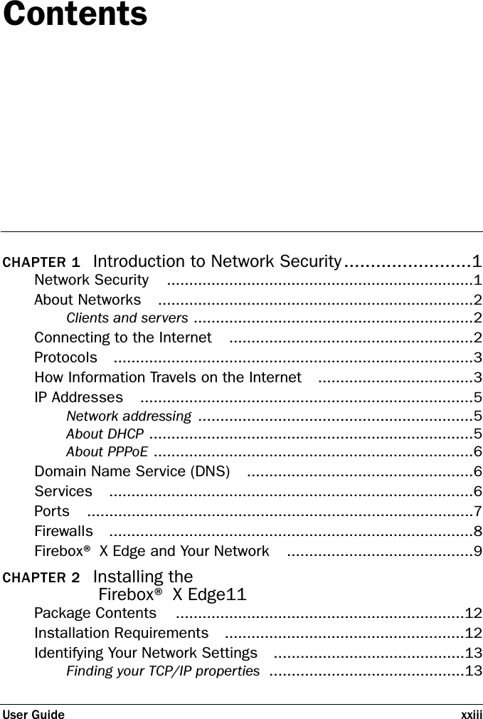 User Guide xxiiiContentsCHAPTER 1 Introduction to Network Security ........................1Network Security .....................................................................1About Networks .......................................................................2Clients and servers ...............................................................2Connecting to the Internet .......................................................2Protocols .................................................................................3How Information Travels on the Internet ...................................3IP Addresses ...........................................................................5Network addressing ..............................................................5About DHCP .........................................................................5About PPPoE ........................................................................6Domain Name Service (DNS) ...................................................6Services ..................................................................................6Ports .......................................................................................7Firewalls ..................................................................................8Firebox® X Edge and Your Network ..........................................9CHAPTER 2 Installing the Firebox® X Edge11Package Contents .................................................................12Installation Requirements ......................................................12Identifying Your Network Settings ...........................................13Finding your TCP/IP properties ............................................13