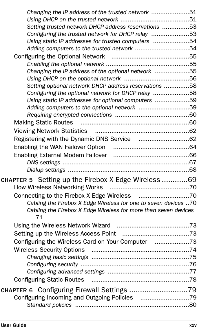 User Guide xxvChanging the IP address of the trusted network .....................51Using DHCP on the trusted network ......................................51Setting trusted network DHCP address reservations ...............53Configuring the trusted network for DHCP relay .....................53Using static IP addresses for trusted computers ....................54Adding computers to the trusted network ..............................54Configuring the Optional Network ...........................................55Enabling the optional network ..............................................55Changing the IP address of the optional network ...................55Using DHCP on the optional network ....................................56Setting optional network DHCP address reservations ..............58Configuring the optional network for DHCP relay ....................58Using static IP addresses for optional computers ...................59Adding computers to the optional network ............................59Requiring encrypted connections .........................................60Making Static Routes ............................................................60Viewing Network Statistics ....................................................62Registering with the Dynamic DNS Service ............................62Enabling the WAN Failover Option ..........................................64Enabling External Modem Failover ..........................................66DNS settings ......................................................................67Dialup settings ...................................................................68CHAPTER 5 Setting up the Firebox X Edge Wireless ............69How Wireless Networking Works ............................................70Connecting to the Firebox X Edge Wireless ............................70Cabling the Firebox X Edge Wireless for one to seven devices ..70Cabling the Firebox X Edge Wireless for more than seven devices 71Using the Wireless Network Wizard ........................................73Setting up the Wireless Access Point .....................................73Configuring the Wireless Card on Your Computer ...................73Wireless Security Options ......................................................74Changing basic settings ......................................................75Configuring security ............................................................76Configuring advanced settings .............................................77Configuring Static Routes ......................................................78CHAPTER 6 Configuring Firewall Settings ...........................79Configuring Incoming and Outgoing Policies ...........................79Standard policies ...............................................................80