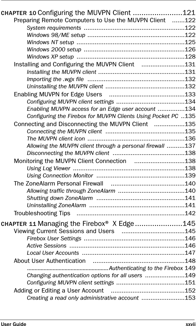 User Guide xxviiCHAPTER 10 Configuring the MUVPN Client .......................121Preparing Remote Computers to Use the MUVPN Client .......122System requirements ........................................................122Windows 98/ME setup ......................................................122Windows NT setup ............................................................125Windows 2000 setup ........................................................126Windows XP setup ............................................................128Installing and Configuring the MUVPN Client ........................131Installing the MUVPN client ................................................131Importing the .wgx file ......................................................132Uninstalling the MUVPN client ............................................132Enabling MUVPN for Edge Users ..........................................133Configuring MUVPN client settings ......................................134Enabling MUVPN access for an Edge user account ...............134Configuring the Firebox for MUVPN Clients Using Pocket PC ..135Connecting and Disconnecting the MUVPN Client .................135Connecting the MUVPN client ............................................135The MUVPN client icon ......................................................136Allowing the MUVPN client through a personal firewall ..........137Disconnecting the MUVPN client ........................................138Monitoring the MUVPN Client Connection ............................138Using Log Viewer ..............................................................138Using Connection Monitor .................................................139The ZoneAlarm Personal Firewall .........................................140Allowing traffic through ZoneAlarm .....................................140Shutting down ZoneAlarm .................................................141Uninstalling ZoneAlarm .....................................................141Troubleshooting Tips ............................................................142CHAPTER 11 Managing the Firebox® X Edge......................145Viewing Current Sessions and Users ...................................145Firebox User Settings ........................................................146Active Sessions ................................................................146Local User Accounts .........................................................147About User Authentication ...................................................148......................................................Authenticating to the Firebox 149Changing authentication options for all users ......................149Configuring MUVPN client settings ......................................151Adding or Editing a User Account .........................................152Creating a read only administrative account ........................153