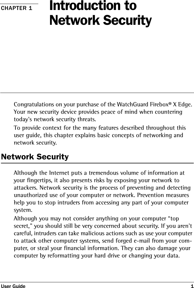 User Guide 1CHAPTER 1 Introduction to Network SecurityCongratulations on your purchase of the WatchGuard Firebox® X Edge. Your new security device provides peace of mind when countering today’s network security threats. To provide context for the many features described throughout this user guide, this chapter explains basic concepts of networking and network security. Network SecurityAlthough the Internet puts a tremendous volume of information at your fingertips, it also presents risks by exposing your network to attackers. Network security is the process of preventing and detecting unauthorized use of your computer or network. Prevention measures help you to stop intruders from accessing any part of your computer system. Although you may not consider anything on your computer “top secret,&quot; you should still be very concerned about security. If you aren’t careful, intruders can take malicious actions such as use your computer to attack other computer systems, send forged e-mail from your com-puter, or steal your financial information. They can also damage your computer by reformatting your hard drive or changing your data.