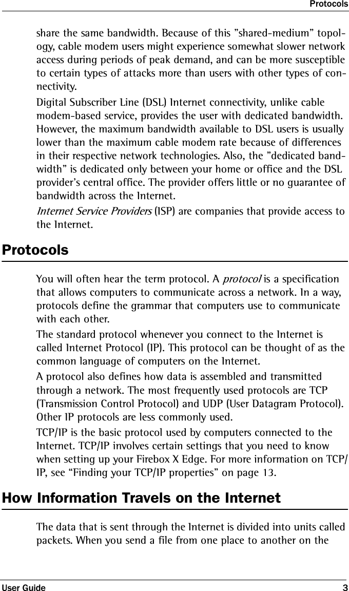 ProtocolsUser Guide 3share the same bandwidth. Because of this &quot;shared-medium&quot; topol-ogy, cable modem users might experience somewhat slower network access during periods of peak demand, and can be more susceptible to certain types of attacks more than users with other types of con-nectivity. Digital Subscriber Line (DSL) Internet connectivity, unlike cable modem-based service, provides the user with dedicated bandwidth. However, the maximum bandwidth available to DSL users is usually lower than the maximum cable modem rate because of differences in their respective network technologies. Also, the &quot;dedicated band-width&quot; is dedicated only between your home or office and the DSL provider&apos;s central office. The provider offers little or no guarantee of bandwidth across the Internet.Internet Service Providers (ISP) are companies that provide access to the Internet. ProtocolsYou will often hear the term protocol. A protocol is a specification that allows computers to communicate across a network. In a way, protocols define the grammar that computers use to communicate with each other.The standard protocol whenever you connect to the Internet is called Internet Protocol (IP). This protocol can be thought of as the common language of computers on the Internet.A protocol also defines how data is assembled and transmitted through a network. The most frequently used protocols are TCP (Transmission Control Protocol) and UDP (User Datagram Protocol). Other IP protocols are less commonly used.TCP/IP is the basic protocol used by computers connected to the Internet. TCP/IP involves certain settings that you need to know when setting up your Firebox X Edge. For more information on TCP/IP, see “Finding your TCP/IP properties” on page 13. How Information Travels on the InternetThe data that is sent through the Internet is divided into units called packets. When you send a file from one place to another on the 