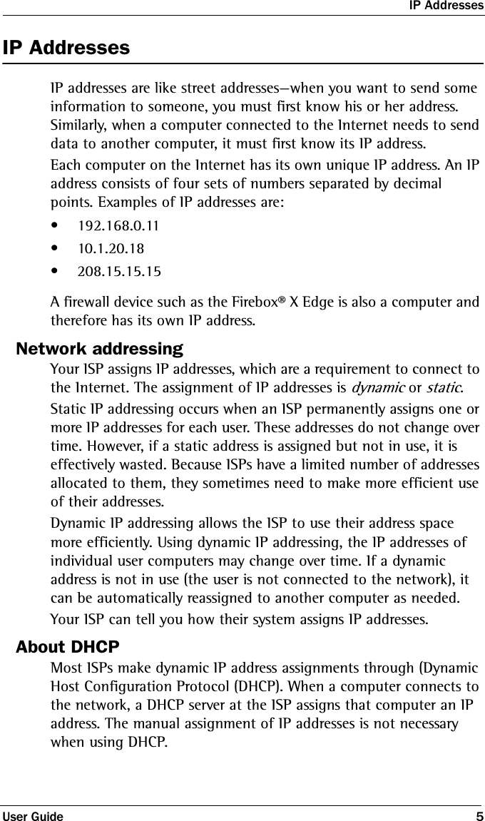 IP AddressesUser Guide 5IP AddressesIP addresses are like street addresses—when you want to send some information to someone, you must first know his or her address. Similarly, when a computer connected to the Internet needs to send data to another computer, it must first know its IP address. Each computer on the Internet has its own unique IP address. An IP address consists of four sets of numbers separated by decimal points. Examples of IP addresses are:• 192.168.0.11• 10.1.20.18• 208.15.15.15A firewall device such as the Firebox® X Edge is also a computer and therefore has its own IP address. Network addressingYour ISP assigns IP addresses, which are a requirement to connect to the Internet. The assignment of IP addresses is dynamic or static.Static IP addressing occurs when an ISP permanently assigns one or more IP addresses for each user. These addresses do not change over time. However, if a static address is assigned but not in use, it is effectively wasted. Because ISPs have a limited number of addresses allocated to them, they sometimes need to make more efficient use of their addresses.Dynamic IP addressing allows the ISP to use their address space more efficiently. Using dynamic IP addressing, the IP addresses of individual user computers may change over time. If a dynamic address is not in use (the user is not connected to the network), it can be automatically reassigned to another computer as needed.Your ISP can tell you how their system assigns IP addresses.About DHCP Most ISPs make dynamic IP address assignments through (Dynamic Host Configuration Protocol (DHCP). When a computer connects to the network, a DHCP server at the ISP assigns that computer an IP address. The manual assignment of IP addresses is not necessary when using DHCP.