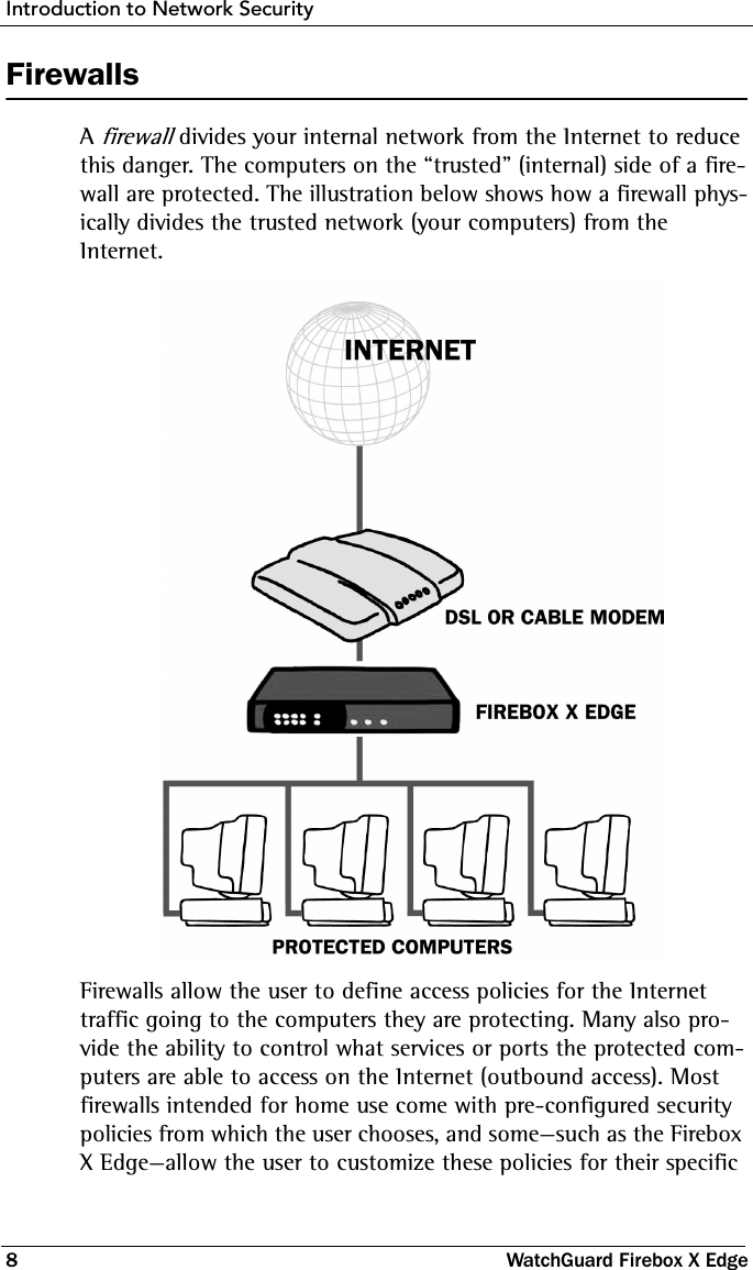 Introduction to Network Security8 WatchGuard Firebox X EdgeFirewallsA firewall divides your internal network from the Internet to reduce this danger. The computers on the “trusted” (internal) side of a fire-wall are protected. The illustration below shows how a firewall phys-ically divides the trusted network (your computers) from the Internet.Firewalls allow the user to define access policies for the Internet traffic going to the computers they are protecting. Many also pro-vide the ability to control what services or ports the protected com-puters are able to access on the Internet (outbound access). Most firewalls intended for home use come with pre-configured security policies from which the user chooses, and some—such as the Firebox X Edge—allow the user to customize these policies for their specific 