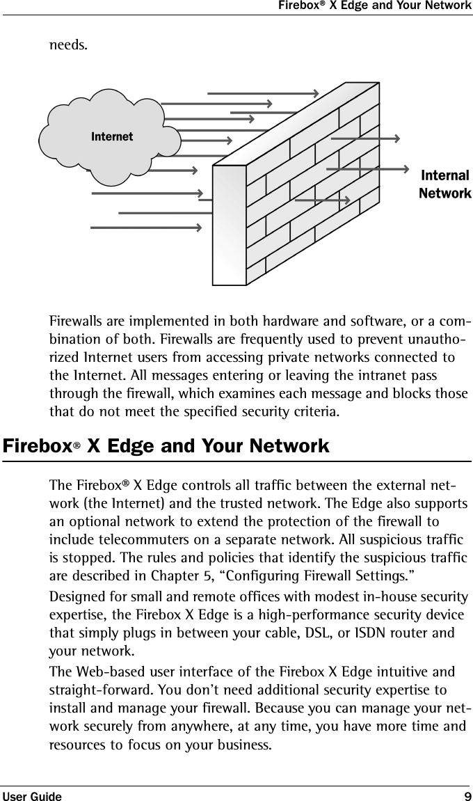 Firebox® X Edge and Your NetworkUser Guide 9needs.Firewalls are implemented in both hardware and software, or a com-bination of both. Firewalls are frequently used to prevent unautho-rized Internet users from accessing private networks connected to the Internet. All messages entering or leaving the intranet pass through the firewall, which examines each message and blocks those that do not meet the specified security criteria. Firebox® X Edge and Your NetworkThe Firebox® X Edge controls all traffic between the external net-work (the Internet) and the trusted network. The Edge also supports an optional network to extend the protection of the firewall to include telecommuters on a separate network. All suspicious traffic is stopped. The rules and policies that identify the suspicious traffic are described in Chapter 5, “Configuring Firewall Settings.”Designed for small and remote offices with modest in-house security expertise, the Firebox X Edge is a high-performance security device that simply plugs in between your cable, DSL, or ISDN router and your network. The Web-based user interface of the Firebox X Edge intuitive and straight-forward. You don&apos;t need additional security expertise to install and manage your firewall. Because you can manage your net-work securely from anywhere, at any time, you have more time and resources to focus on your business.