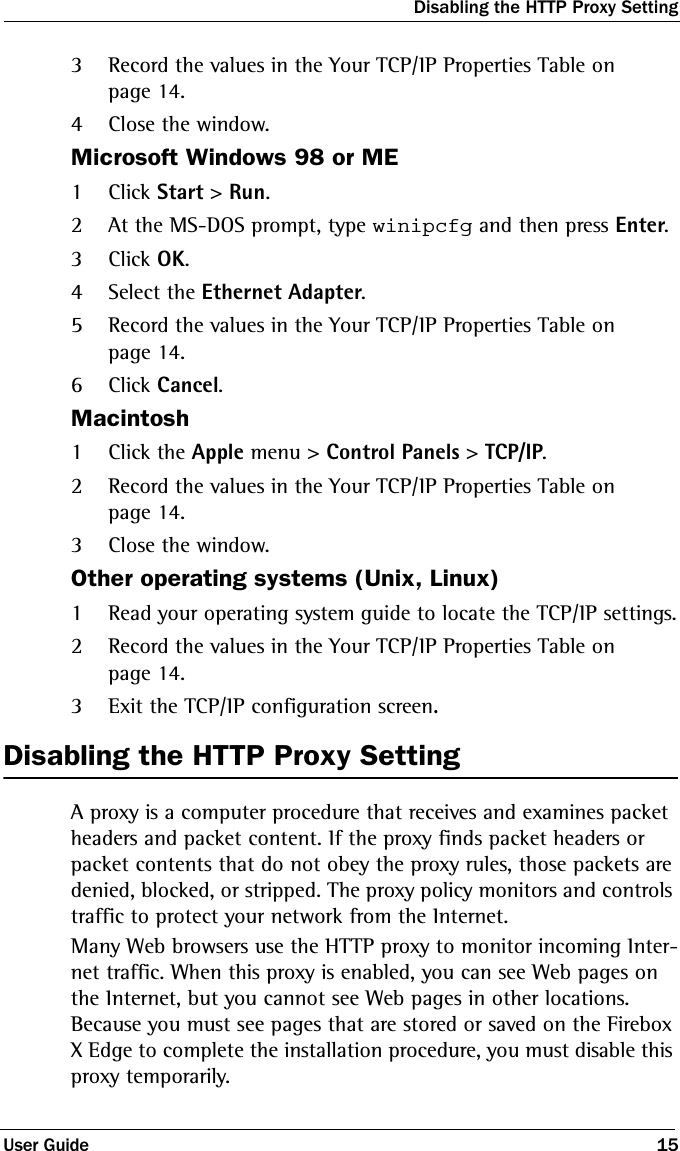 Disabling the HTTP Proxy SettingUser Guide 153Record the values in the Your TCP/IP Properties Table on page 14.4Close the window.Microsoft Windows 98 or ME1Click Start &gt; Run. 2At the MS-DOS prompt, type winipcfg and then press Enter.3Click OK.4Select the Ethernet Adapter.5Record the values in the Your TCP/IP Properties Table on page 14.6Click Cancel.Macintosh1Click the Apple menu &gt; Control Panels &gt; TCP/IP.2Record the values in the Your TCP/IP Properties Table on page 14.3Close the window.Other operating systems (Unix, Linux)1Read your operating system guide to locate the TCP/IP settings.2Record the values in the Your TCP/IP Properties Table on page 14.3Exit the TCP/IP configuration screen.Disabling the HTTP Proxy Setting A proxy is a computer procedure that receives and examines packet headers and packet content. If the proxy finds packet headers or packet contents that do not obey the proxy rules, those packets are denied, blocked, or stripped. The proxy policy monitors and controls traffic to protect your network from the Internet.Many Web browsers use the HTTP proxy to monitor incoming Inter-net traffic. When this proxy is enabled, you can see Web pages on the Internet, but you cannot see Web pages in other locations. Because you must see pages that are stored or saved on the Firebox X Edge to complete the installation procedure, you must disable this proxy temporarily.