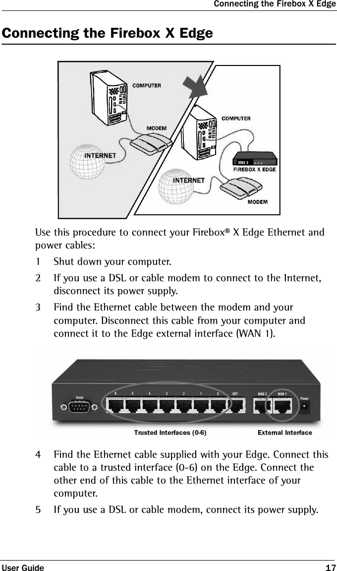 Connecting the Firebox X EdgeUser Guide 17Connecting the Firebox X EdgeUse this procedure to connect your Firebox® X Edge Ethernet and power cables:1Shut down your computer.2If you use a DSL or cable modem to connect to the Internet, disconnect its power supply.3Find the Ethernet cable between the modem and your computer. Disconnect this cable from your computer and connect it to the Edge external interface (WAN 1).4Find the Ethernet cable supplied with your Edge. Connect this cable to a trusted interface (0-6) on the Edge. Connect the other end of this cable to the Ethernet interface of your computer.5If you use a DSL or cable modem, connect its power supply.