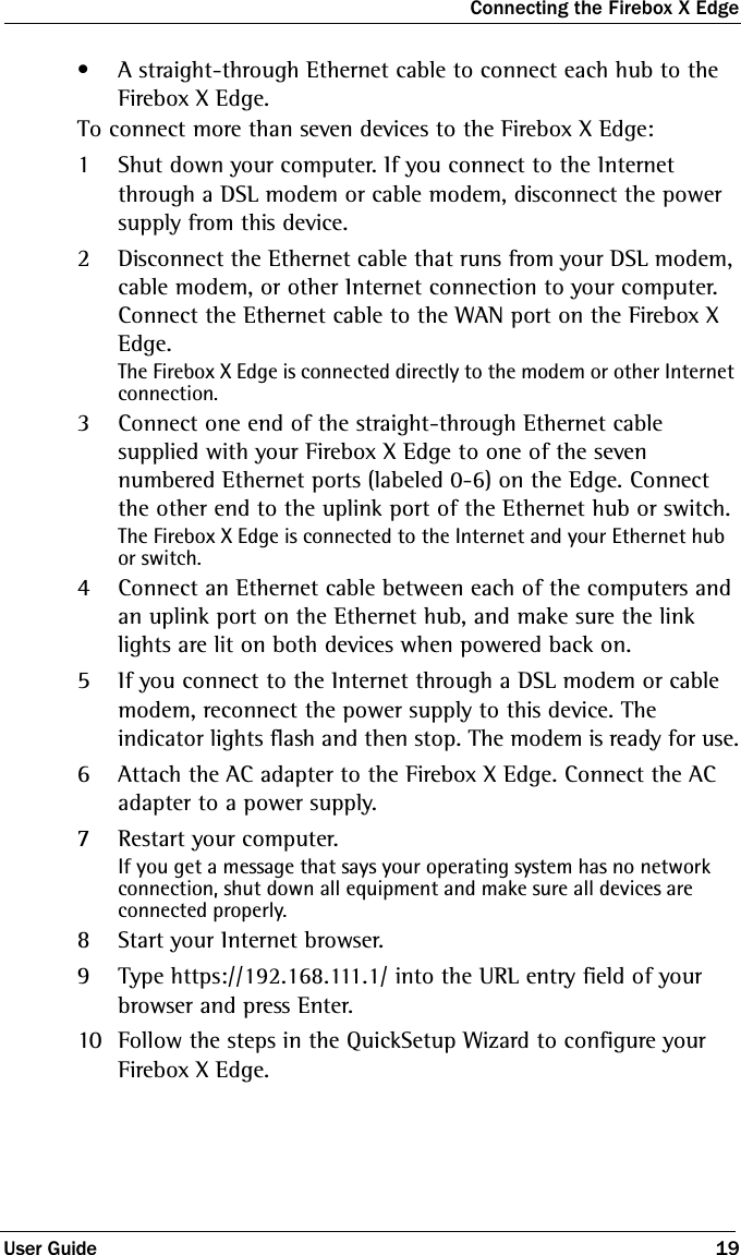 Connecting the Firebox X EdgeUser Guide 19• A straight-through Ethernet cable to connect each hub to the Firebox X Edge.To connect more than seven devices to the Firebox X Edge:1Shut down your computer. If you connect to the Internet through a DSL modem or cable modem, disconnect the power supply from this device.2Disconnect the Ethernet cable that runs from your DSL modem, cable modem, or other Internet connection to your computer. Connect the Ethernet cable to the WAN port on the Firebox X Edge.The Firebox X Edge is connected directly to the modem or other Internet connection.3Connect one end of the straight-through Ethernet cable supplied with your Firebox X Edge to one of the seven numbered Ethernet ports (labeled 0-6) on the Edge. Connect the other end to the uplink port of the Ethernet hub or switch.The Firebox X Edge is connected to the Internet and your Ethernet hub or switch.4Connect an Ethernet cable between each of the computers and an uplink port on the Ethernet hub, and make sure the link lights are lit on both devices when powered back on.5If you connect to the Internet through a DSL modem or cable modem, reconnect the power supply to this device. The indicator lights flash and then stop. The modem is ready for use.6Attach the AC adapter to the Firebox X Edge. Connect the AC adapter to a power supply.7Restart your computer. If you get a message that says your operating system has no network connection, shut down all equipment and make sure all devices are connected properly.8Start your Internet browser.9Type https://192.168.111.1/ into the URL entry field of your browser and press Enter.10 Follow the steps in the QuickSetup Wizard to configure your Firebox X Edge.