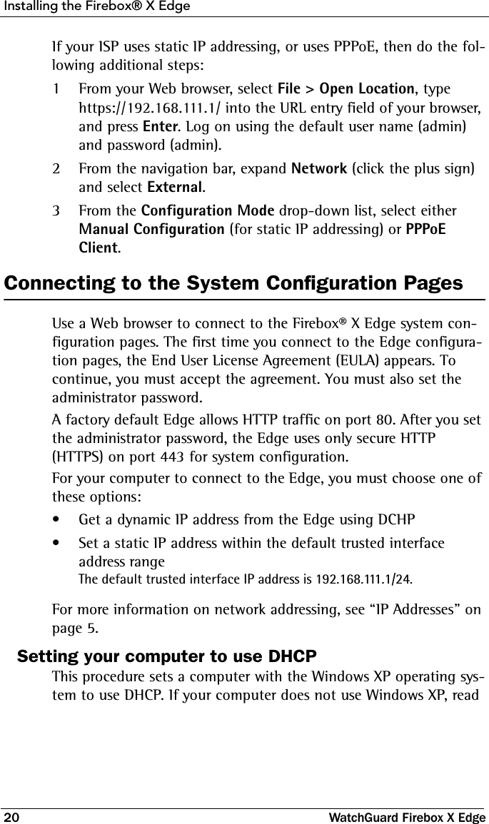 Installing the Firebox® X Edge20 WatchGuard Firebox X EdgeIf your ISP uses static IP addressing, or uses PPPoE, then do the fol-lowing additional steps:1From your Web browser, select File &gt; Open Location, type https://192.168.111.1/ into the URL entry field of your browser, and press Enter. Log on using the default user name (admin) and password (admin).2From the navigation bar, expand Network (click the plus sign) and select External.3From the Configuration Mode drop-down list, select either Manual Configuration (for static IP addressing) or PPPoE Client.Connecting to the System Configuration PagesUse a Web browser to connect to the Firebox® X Edge system con-figuration pages. The first time you connect to the Edge configura-tion pages, the End User License Agreement (EULA) appears. To continue, you must accept the agreement. You must also set the administrator password. A factory default Edge allows HTTP traffic on port 80. After you set the administrator password, the Edge uses only secure HTTP (HTTPS) on port 443 for system configuration. For your computer to connect to the Edge, you must choose one of these options:• Get a dynamic IP address from the Edge using DCHP• Set a static IP address within the default trusted interface address rangeThe default trusted interface IP address is 192.168.111.1/24.For more information on network addressing, see “IP Addresses” on page 5.Setting your computer to use DHCPThis procedure sets a computer with the Windows XP operating sys-tem to use DHCP. If your computer does not use Windows XP, read 