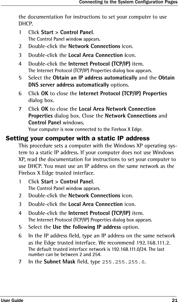 Connecting to the System Configuration PagesUser Guide 21the documentation for instructions to set your computer to use DHCP.1Click Start &gt; Control Panel.The Control Panel window appears.2Double-click the Network Connections icon. 3Double-click the Local Area Connection icon.4Double-click the Internet Protocol (TCP/IP) item.The Internet Protocol (TCP/IP) Properties dialog box appears.5Select the Obtain an IP address automatically and the Obtain DNS server address automatically options.6Click OK to close the Internet Protocol (TCP/IP) Properties dialog box.7Click OK to close the Local Area Network Connection Properties dialog box. Close the Network Connections and Control Panel windows.Your computer is now connected to the Firebox X Edge. Setting your computer with a static IP addressThis procedure sets a computer with the Windows XP operating sys-tem to a static IP address. If your computer does not use Windows XP, read the documentation for instructions to set your computer to use DHCP. You must use an IP address on the same network as the Firebox X Edge trusted interface. 1Click Start &gt; Control Panel.The Control Panel window appears.2Double-click the Network Connections icon. 3Double-click the Local Area Connection icon.4Double-click the Internet Protocol (TCP/IP) item.The Internet Protocol (TCP/IP) Properties dialog box appears.5Select the Use the following IP address option.6In the IP address field, type an IP address on the same network as the Edge trusted interface. We recommend 192.168.111.2.The default trusted interface network is 192.168.111.0/24. The last number can be between 2 and 254. 7In the Subnet Mask field, type 255.255.255.0. 
