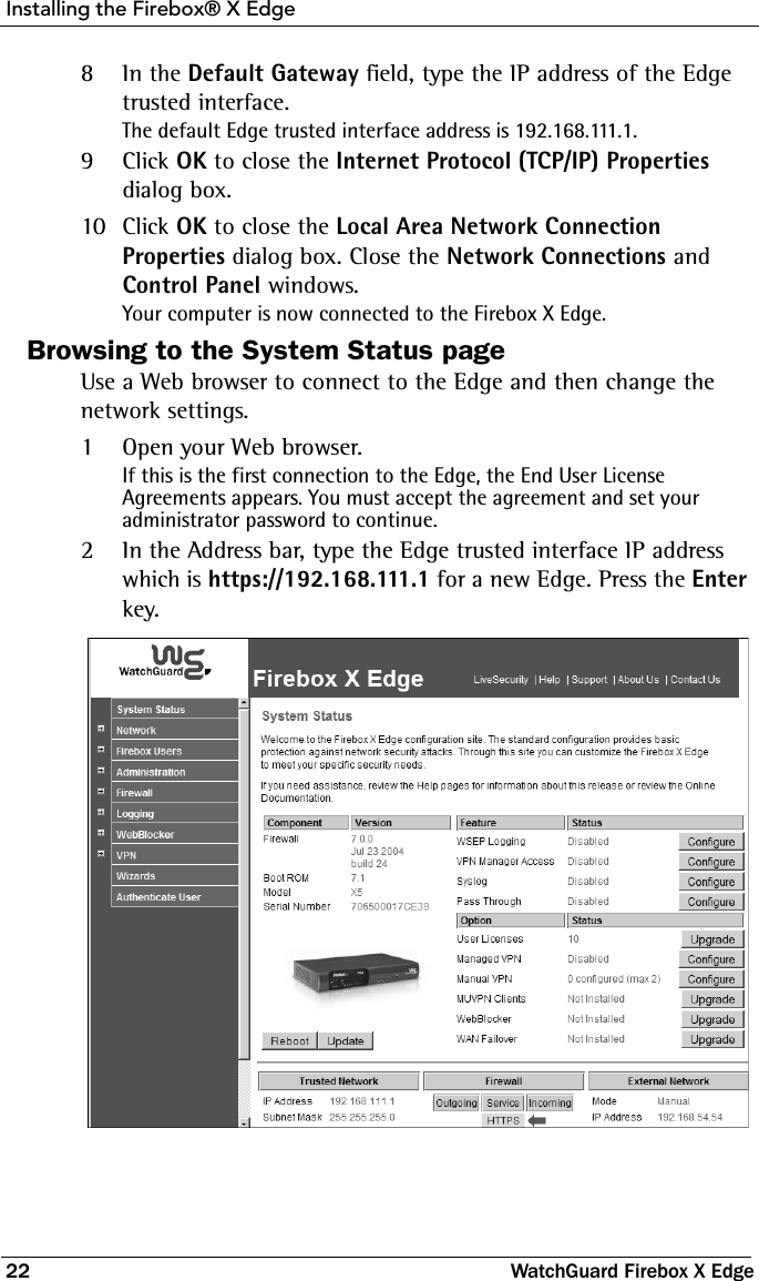 Installing the Firebox® X Edge22 WatchGuard Firebox X Edge8In the Default Gateway field, type the IP address of the Edge trusted interface.The default Edge trusted interface address is 192.168.111.1.9Click OK to close the Internet Protocol (TCP/IP) Properties dialog box.10 Click OK to close the Local Area Network Connection Properties dialog box. Close the Network Connections and Control Panel windows.Your computer is now connected to the Firebox X Edge. Browsing to the System Status pageUse a Web browser to connect to the Edge and then change the network settings. 1Open your Web browser. If this is the first connection to the Edge, the End User License Agreements appears. You must accept the agreement and set your administrator password to continue.  2In the Address bar, type the Edge trusted interface IP address which is https://192.168.111.1 for a new Edge. Press the Enter key.
