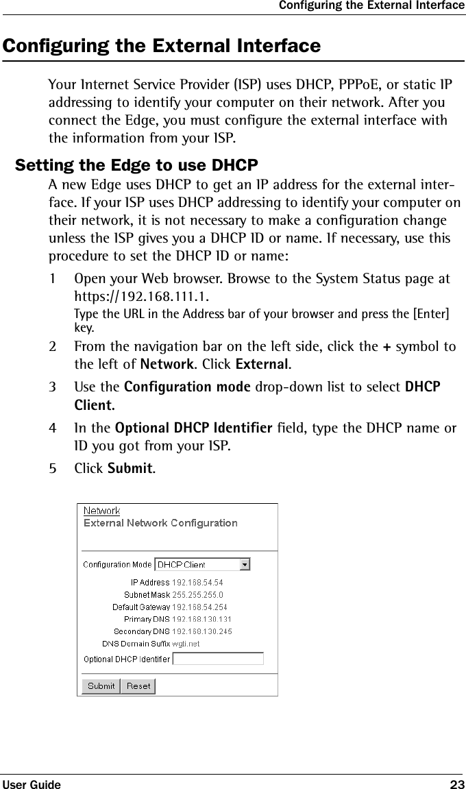 Configuring the External InterfaceUser Guide 23Configuring the External InterfaceYour Internet Service Provider (ISP) uses DHCP, PPPoE, or static IP addressing to identify your computer on their network. After you connect the Edge, you must configure the external interface with the information from your ISP.Setting the Edge to use DHCPA new Edge uses DHCP to get an IP address for the external inter-face. If your ISP uses DHCP addressing to identify your computer on their network, it is not necessary to make a configuration change unless the ISP gives you a DHCP ID or name. If necessary, use this procedure to set the DHCP ID or name:1Open your Web browser. Browse to the System Status page at https://192.168.111.1.Type the URL in the Address bar of your browser and press the [Enter] key.2From the navigation bar on the left side, click the + symbol to the left of Network. Click External.3Use the Configuration mode drop-down list to select DHCP Client.4In the Optional DHCP Identifier field, type the DHCP name or ID you got from your ISP.5Click Submit. 