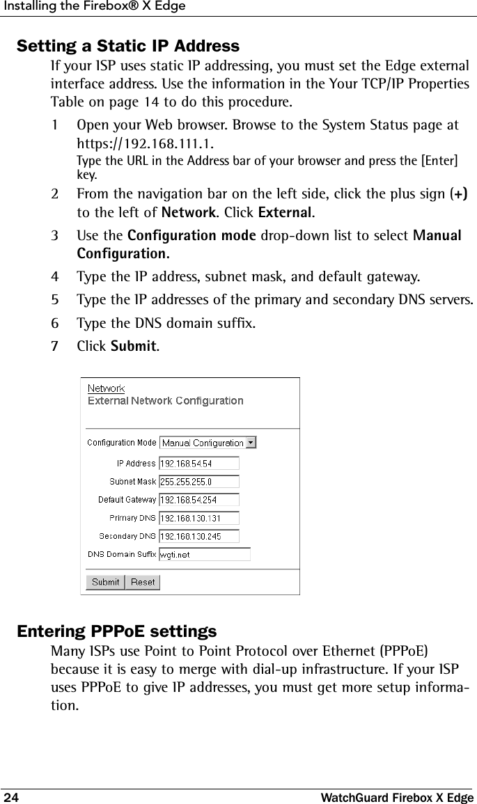 Installing the Firebox® X Edge24 WatchGuard Firebox X EdgeSetting a Static IP AddressIf your ISP uses static IP addressing, you must set the Edge external interface address. Use the information in the Your TCP/IP Properties Table on page 14 to do this procedure.1Open your Web browser. Browse to the System Status page at https://192.168.111.1.Type the URL in the Address bar of your browser and press the [Enter] key.2From the navigation bar on the left side, click the plus sign (+) to the left of Network. Click External.3Use the Configuration mode drop-down list to select Manual Configuration.4Type the IP address, subnet mask, and default gateway.5Type the IP addresses of the primary and secondary DNS servers.6Type the DNS domain suffix.7Click Submit. Entering PPPoE settingsMany ISPs use Point to Point Protocol over Ethernet (PPPoE) because it is easy to merge with dial-up infrastructure. If your ISP uses PPPoE to give IP addresses, you must get more setup informa-tion.