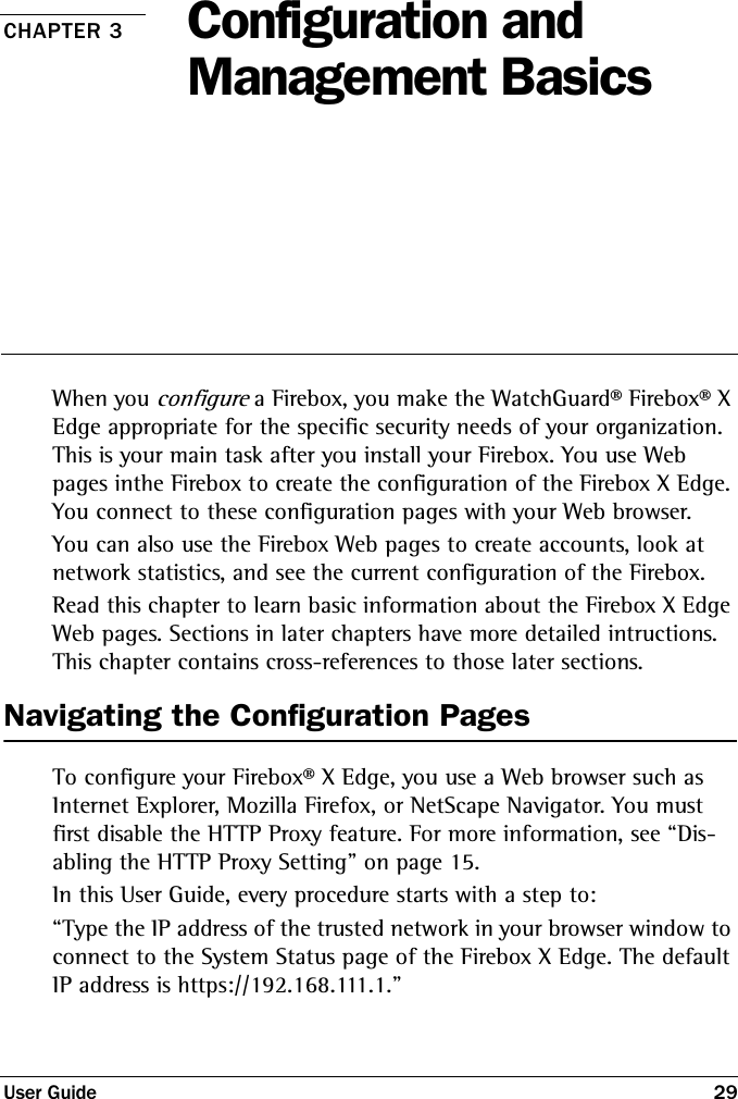 User Guide 29CHAPTER 3 Configuration and Management BasicsWhen you configure a Firebox, you make the WatchGuard® Firebox® X Edge appropriate for the specific security needs of your organization. This is your main task after you install your Firebox. You use Web pages inthe Firebox to create the configuration of the Firebox X Edge. You connect to these configuration pages with your Web browser.You can also use the Firebox Web pages to create accounts, look at network statistics, and see the current configuration of the Firebox. Read this chapter to learn basic information about the Firebox X Edge Web pages. Sections in later chapters have more detailed intructions. This chapter contains cross-references to those later sections. Navigating the Configuration PagesTo configure your Firebox® X Edge, you use a Web browser such as Internet Explorer, Mozilla Firefox, or NetScape Navigator. You must first disable the HTTP Proxy feature. For more information, see “Dis-abling the HTTP Proxy Setting” on page 15.In this User Guide, every procedure starts with a step to:“Type the IP address of the trusted network in your browser window to connect to the System Status page of the Firebox X Edge. The default IP address is https://192.168.111.1.”