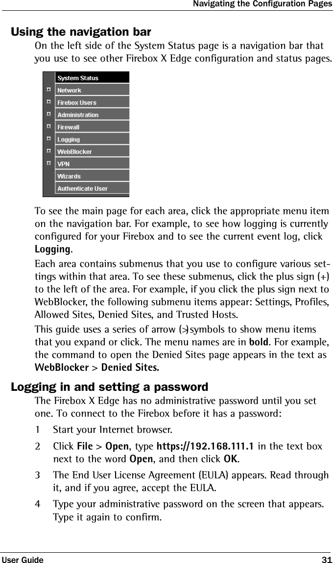 Navigating the Configuration PagesUser Guide 31Using the navigation barOn the left side of the System Status page is a navigation bar that you use to see other Firebox X Edge configuration and status pages.To see the main page for each area, click the appropriate menu item on the navigation bar. For example, to see how logging is currently configured for your Firebox and to see the current event log, click Logging. Each area contains submenus that you use to configure various set-tings within that area. To see these submenus, click the plus sign (+) to the left of the area. For example, if you click the plus sign next to WebBlocker, the following submenu items appear: Settings, Profiles, Allowed Sites, Denied Sites, and Trusted Hosts. This guide uses a series of arrow (&gt;) symbols to show menu items that you expand or click. The menu names are in bold. For example, the command to open the Denied Sites page appears in the text as WebBlocker &gt; Denied Sites.Logging in and setting a passwordThe Firebox X Edge has no administrative password until you set one. To connect to the Firebox before it has a password:1Start your Internet browser.2Click File &gt; Open, type https://192.168.111.1 in the text box next to the word Open, and then click OK.3The End User License Agreement (EULA) appears. Read through it, and if you agree, accept the EULA.4Type your administrative password on the screen that appears. Type it again to confirm.