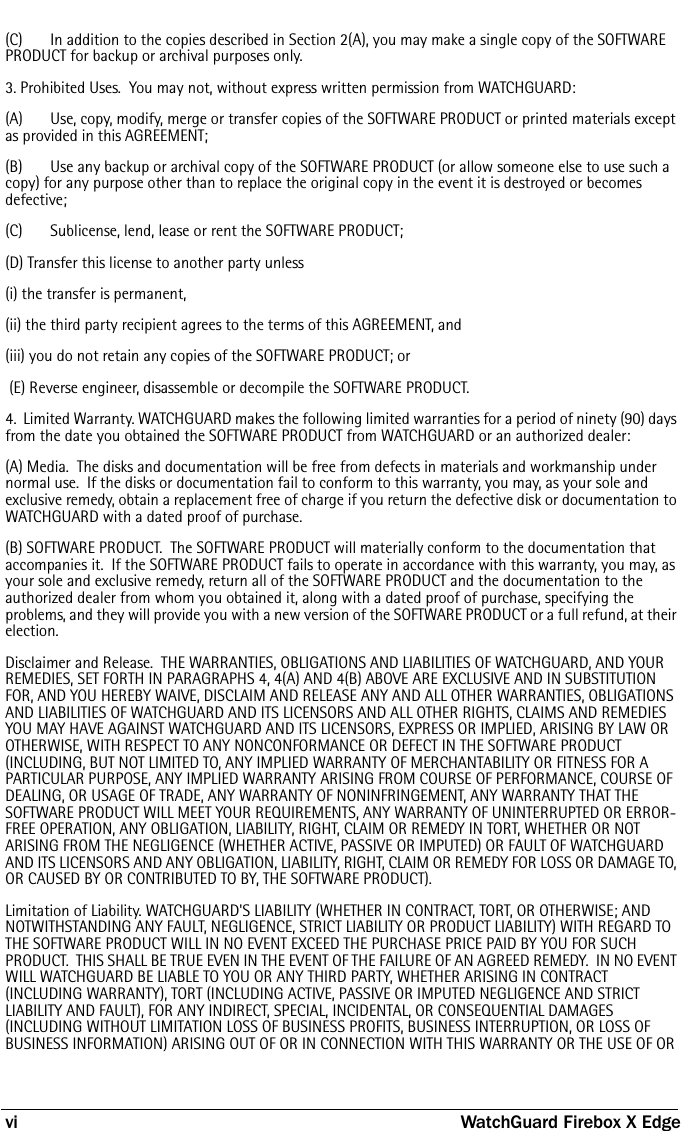 vi WatchGuard Firebox X Edge(C) In addition to the copies described in Section 2(A), you may make a single copy of the SOFTWARE PRODUCT for backup or archival purposes only.3. Prohibited Uses.  You may not, without express written permission from WATCHGUARD:(A)   Use, copy, modify, merge or transfer copies of the SOFTWARE PRODUCT or printed materials except as provided in this AGREEMENT;(B)   Use any backup or archival copy of the SOFTWARE PRODUCT (or allow someone else to use such a copy) for any purpose other than to replace the original copy in the event it is destroyed or becomes defective;(C)  Sublicense, lend, lease or rent the SOFTWARE PRODUCT;(D) Transfer this license to another party unless (i) the transfer is permanent, (ii) the third party recipient agrees to the terms of this AGREEMENT, and (iii) you do not retain any copies of the SOFTWARE PRODUCT; or (E) Reverse engineer, disassemble or decompile the SOFTWARE PRODUCT.4.  Limited Warranty. WATCHGUARD makes the following limited warranties for a period of ninety (90) days from the date you obtained the SOFTWARE PRODUCT from WATCHGUARD or an authorized dealer:(A) Media.  The disks and documentation will be free from defects in materials and workmanship under normal use.  If the disks or documentation fail to conform to this warranty, you may, as your sole and exclusive remedy, obtain a replacement free of charge if you return the defective disk or documentation to WATCHGUARD with a dated proof of purchase.(B) SOFTWARE PRODUCT.  The SOFTWARE PRODUCT will materially conform to the documentation that accompanies it.  If the SOFTWARE PRODUCT fails to operate in accordance with this warranty, you may, as your sole and exclusive remedy, return all of the SOFTWARE PRODUCT and the documentation to the authorized dealer from whom you obtained it, along with a dated proof of purchase, specifying the problems, and they will provide you with a new version of the SOFTWARE PRODUCT or a full refund, at their election.Disclaimer and Release.  THE WARRANTIES, OBLIGATIONS AND LIABILITIES OF WATCHGUARD, AND YOUR REMEDIES, SET FORTH IN PARAGRAPHS 4, 4(A) AND 4(B) ABOVE ARE EXCLUSIVE AND IN SUBSTITUTION FOR, AND YOU HEREBY WAIVE, DISCLAIM AND RELEASE ANY AND ALL OTHER WARRANTIES, OBLIGATIONS AND LIABILITIES OF WATCHGUARD AND ITS LICENSORS AND ALL OTHER RIGHTS, CLAIMS AND REMEDIES YOU MAY HAVE AGAINST WATCHGUARD AND ITS LICENSORS, EXPRESS OR IMPLIED, ARISING BY LAW OR OTHERWISE, WITH RESPECT TO ANY NONCONFORMANCE OR DEFECT IN THE SOFTWARE PRODUCT (INCLUDING, BUT NOT LIMITED TO, ANY IMPLIED WARRANTY OF MERCHANTABILITY OR FITNESS FOR A PARTICULAR PURPOSE, ANY IMPLIED WARRANTY ARISING FROM COURSE OF PERFORMANCE, COURSE OF DEALING, OR USAGE OF TRADE, ANY WARRANTY OF NONINFRINGEMENT, ANY WARRANTY THAT THE SOFTWARE PRODUCT WILL MEET YOUR REQUIREMENTS, ANY WARRANTY OF UNINTERRUPTED OR ERROR-FREE OPERATION, ANY OBLIGATION, LIABILITY, RIGHT, CLAIM OR REMEDY IN TORT, WHETHER OR NOT ARISING FROM THE NEGLIGENCE (WHETHER ACTIVE, PASSIVE OR IMPUTED) OR FAULT OF WATCHGUARD AND ITS LICENSORS AND ANY OBLIGATION, LIABILITY, RIGHT, CLAIM OR REMEDY FOR LOSS OR DAMAGE TO, OR CAUSED BY OR CONTRIBUTED TO BY, THE SOFTWARE PRODUCT).  Limitation of Liability. WATCHGUARD&apos;S LIABILITY (WHETHER IN CONTRACT, TORT, OR OTHERWISE; AND NOTWITHSTANDING ANY FAULT, NEGLIGENCE, STRICT LIABILITY OR PRODUCT LIABILITY) WITH REGARD TO THE SOFTWARE PRODUCT WILL IN NO EVENT EXCEED THE PURCHASE PRICE PAID BY YOU FOR SUCH PRODUCT.  THIS SHALL BE TRUE EVEN IN THE EVENT OF THE FAILURE OF AN AGREED REMEDY.  IN NO EVENT WILL WATCHGUARD BE LIABLE TO YOU OR ANY THIRD PARTY, WHETHER ARISING IN CONTRACT (INCLUDING WARRANTY), TORT (INCLUDING ACTIVE, PASSIVE OR IMPUTED NEGLIGENCE AND STRICT LIABILITY AND FAULT), FOR ANY INDIRECT, SPECIAL, INCIDENTAL, OR CONSEQUENTIAL DAMAGES (INCLUDING WITHOUT LIMITATION LOSS OF BUSINESS PROFITS, BUSINESS INTERRUPTION, OR LOSS OF BUSINESS INFORMATION) ARISING OUT OF OR IN CONNECTION WITH THIS WARRANTY OR THE USE OF OR 