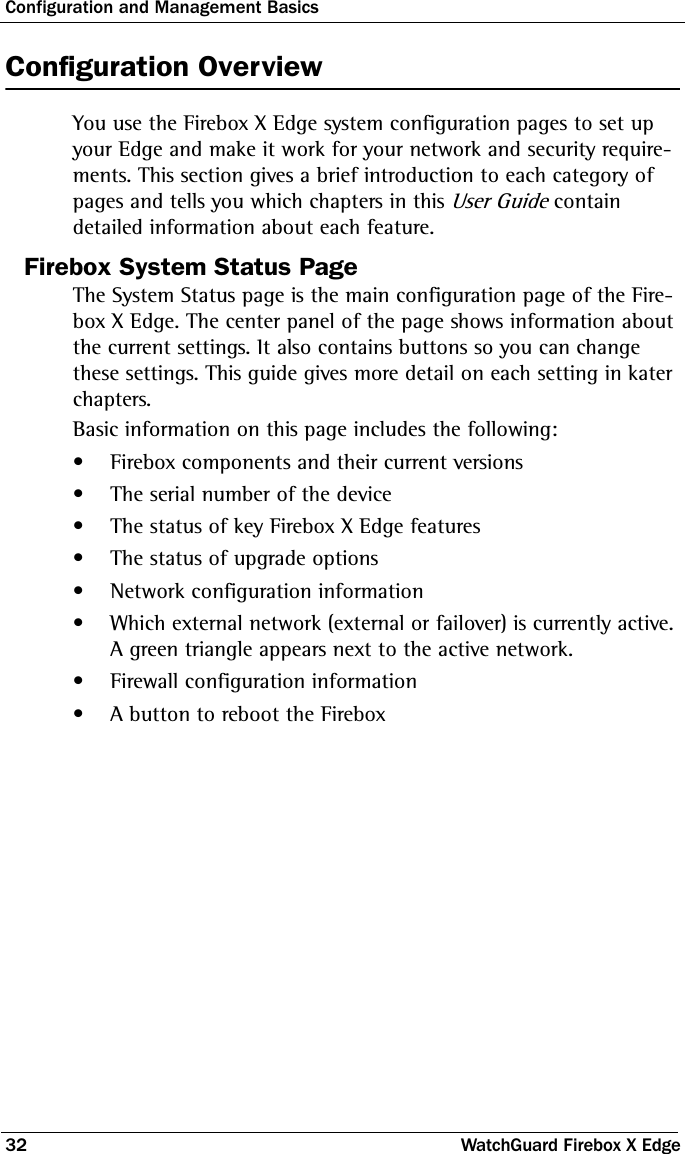 Configuration and Management Basics32 WatchGuard Firebox X EdgeConfiguration OverviewYou use the Firebox X Edge system configuration pages to set up your Edge and make it work for your network and security require-ments. This section gives a brief introduction to each category of pages and tells you which chapters in this User Guide contain detailed information about each feature.Firebox System Status PageThe System Status page is the main configuration page of the Fire-box X Edge. The center panel of the page shows information about the current settings. It also contains buttons so you can change these settings. This guide gives more detail on each setting in kater chapters.Basic information on this page includes the following:• Firebox components and their current versions• The serial number of the device• The status of key Firebox X Edge features• The status of upgrade options• Network configuration information• Which external network (external or failover) is currently active. A green triangle appears next to the active network. • Firewall configuration information • A button to reboot the Firebox