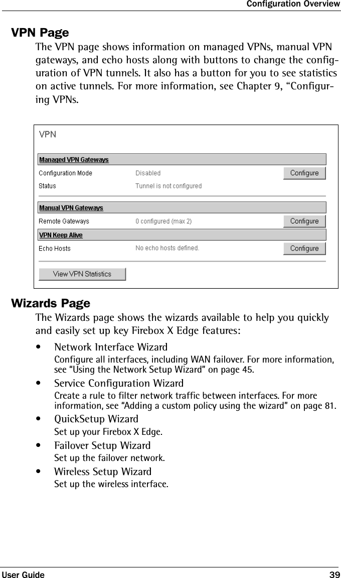 Configuration OverviewUser Guide 39VPN PageThe VPN page shows information on managed VPNs, manual VPN gateways, and echo hosts along with buttons to change the config-uration of VPN tunnels. It also has a button for you to see statistics on active tunnels. For more information, see Chapter 9, “Configur-ing VPNs.Wizards PageThe Wizards page shows the wizards available to help you quickly and easily set up key Firebox X Edge features:• Network Interface WizardConfigure all interfaces, including WAN failover. For more information, see “Using the Network Setup Wizard” on page 45.• Service Configuration WizardCreate a rule to filter network traffic between interfaces. For more information, see “Adding a custom policy using the wizard” on page 81. •QuickSetup WizardSet up your Firebox X Edge.•Failover Setup WizardSet up the failover network.• Wireless Setup WizardSet up the wireless interface.