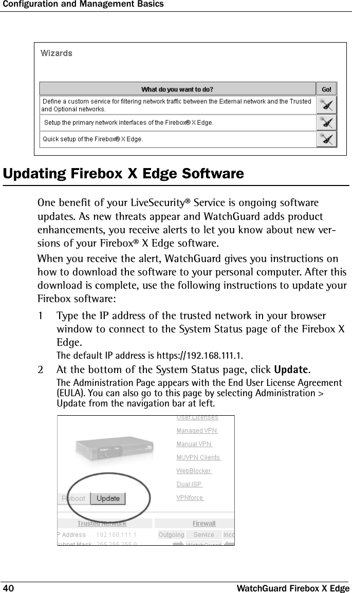 Configuration and Management Basics40 WatchGuard Firebox X EdgeUpdating Firebox X Edge SoftwareOne benefit of your LiveSecurity® Service is ongoing software updates. As new threats appear and WatchGuard adds product enhancements, you receive alerts to let you know about new ver-sions of your Firebox® X Edge software.When you receive the alert, WatchGuard gives you instructions on how to download the software to your personal computer. After this download is complete, use the following instructions to update your Firebox software:1Type the IP address of the trusted network in your browser window to connect to the System Status page of the Firebox X Edge. The default IP address is https://192.168.111.1.2At the bottom of the System Status page, click Update.The Administration Page appears with the End User License Agreement (EULA). You can also go to this page by selecting Administration &gt; Update from the navigation bar at left. 