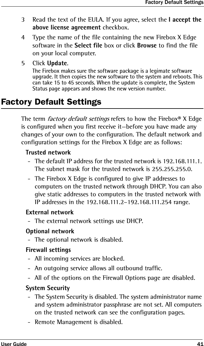 Factory Default SettingsUser Guide 413Read the text of the EULA. If you agree, select the I accept the above license agreement checkbox. 4Type the name of the file containing the new Firebox X Edge software in the Select file box or click Browse to find the file on your local computer.5Click Update.The Firebox makes sure the software package is a legimate software upgrade. It then copies the new software to the system and reboots. This can take 15 to 45 seconds. When the update is complete, the System Status page appears and shows the new version number.Factory Default SettingsThe term factory default settings refers to how the Firebox® X Edge is configured when you first receive it—before you have made any changes of your own to the configuration. The default network and configuration settings for the Firebox X Edge are as follows:Trusted network - The default IP address for the trusted network is 192.168.111.1. The subnet mask for the trusted network is 255.255.255.0. - The Firebox X Edge is configured to give IP addresses to computers on the trusted network through DHCP. You can also give static addresses to computers in the trusted network with IP addresses in the 192.168.111.2–192.168.111.254 range.External network - The external network settings use DHCP.Optional network - The optional network is disabled.Firewall settings - All incoming services are blocked. - An outgoing service allows all outbound traffic. - All of the options on the Firewall Options page are disabled.System Security - The System Security is disabled. The system administrator name and system administrator passphrase are not set. All computers on the trusted network can see the configuration pages. - Remote Management is disabled.