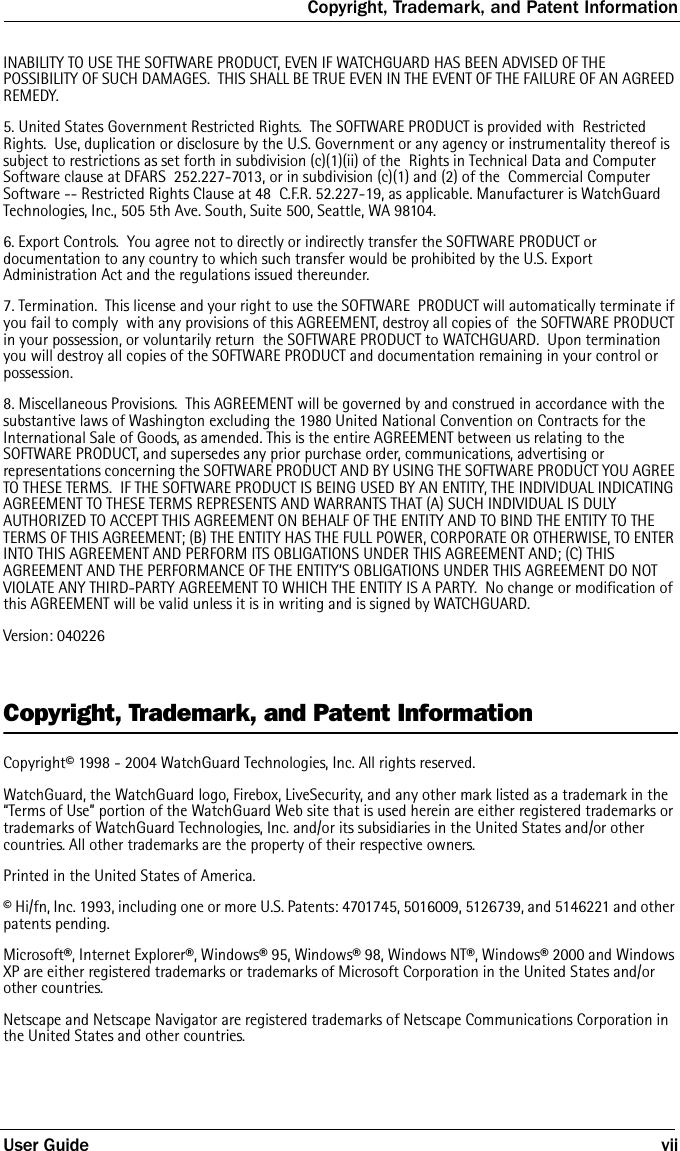 Copyright, Trademark, and Patent InformationUser Guide viiINABILITY TO USE THE SOFTWARE PRODUCT, EVEN IF WATCHGUARD HAS BEEN ADVISED OF THE POSSIBILITY OF SUCH DAMAGES.  THIS SHALL BE TRUE EVEN IN THE EVENT OF THE FAILURE OF AN AGREED REMEDY.  5. United States Government Restricted Rights.  The SOFTWARE PRODUCT is provided with  Restricted Rights.  Use, duplication or disclosure by the U.S. Government or any agency or instrumentality thereof is subject to restrictions as set forth in subdivision (c)(1)(ii) of the  Rights in Technical Data and Computer Software clause at DFARS  252.227-7013, or in subdivision (c)(1) and (2) of the  Commercial Computer Software -- Restricted Rights Clause at 48  C.F.R. 52.227-19, as applicable. Manufacturer is WatchGuard  Technologies, Inc., 505 5th Ave. South, Suite 500, Seattle, WA 98104.6. Export Controls.  You agree not to directly or indirectly transfer the SOFTWARE PRODUCT or documentation to any country to which such transfer would be prohibited by the U.S. Export Administration Act and the regulations issued thereunder.7. Termination.  This license and your right to use the SOFTWARE  PRODUCT will automatically terminate if you fail to comply  with any provisions of this AGREEMENT, destroy all copies of  the SOFTWARE PRODUCT in your possession, or voluntarily return  the SOFTWARE PRODUCT to WATCHGUARD.  Upon termination you will destroy all copies of the SOFTWARE PRODUCT and documentation remaining in your control or possession.8. Miscellaneous Provisions.  This AGREEMENT will be governed by and construed in accordance with the substantive laws of Washington excluding the 1980 United National Convention on Contracts for the International Sale of Goods, as amended. This is the entire AGREEMENT between us relating to the SOFTWARE PRODUCT, and supersedes any prior purchase order, communications, advertising or representations concerning the SOFTWARE PRODUCT AND BY USING THE SOFTWARE PRODUCT YOU AGREE TO THESE TERMS.  IF THE SOFTWARE PRODUCT IS BEING USED BY AN ENTITY, THE INDIVIDUAL INDICATING AGREEMENT TO THESE TERMS REPRESENTS AND WARRANTS THAT (A) SUCH INDIVIDUAL IS DULY AUTHORIZED TO ACCEPT THIS AGREEMENT ON BEHALF OF THE ENTITY AND TO BIND THE ENTITY TO THE TERMS OF THIS AGREEMENT; (B) THE ENTITY HAS THE FULL POWER, CORPORATE OR OTHERWISE, TO ENTER INTO THIS AGREEMENT AND PERFORM ITS OBLIGATIONS UNDER THIS AGREEMENT AND; (C) THIS AGREEMENT AND THE PERFORMANCE OF THE ENTITY’S OBLIGATIONS UNDER THIS AGREEMENT DO NOT VIOLATE ANY THIRD-PARTY AGREEMENT TO WHICH THE ENTITY IS A PARTY.  No change or modification of this AGREEMENT will be valid unless it is in writing and is signed by WATCHGUARD.Version: 040226Copyright, Trademark, and Patent InformationCopyright© 1998 - 2004 WatchGuard Technologies, Inc. All rights reserved.WatchGuard, the WatchGuard logo, Firebox, LiveSecurity, and any other mark listed as a trademark in the “Terms of Use” portion of the WatchGuard Web site that is used herein are either registered trademarks or trademarks of WatchGuard Technologies, Inc. and/or its subsidiaries in the United States and/or other countries. All other trademarks are the property of their respective owners.Printed in the United States of America.© Hi/fn, Inc. 1993, including one or more U.S. Patents: 4701745, 5016009, 5126739, and 5146221 and other patents pending.Microsoft®, Internet Explorer®, Windows® 95, Windows® 98, Windows NT®, Windows® 2000 and Windows XP are either registered trademarks or trademarks of Microsoft Corporation in the United States and/or other countries.Netscape and Netscape Navigator are registered trademarks of Netscape Communications Corporation in the United States and other countries.