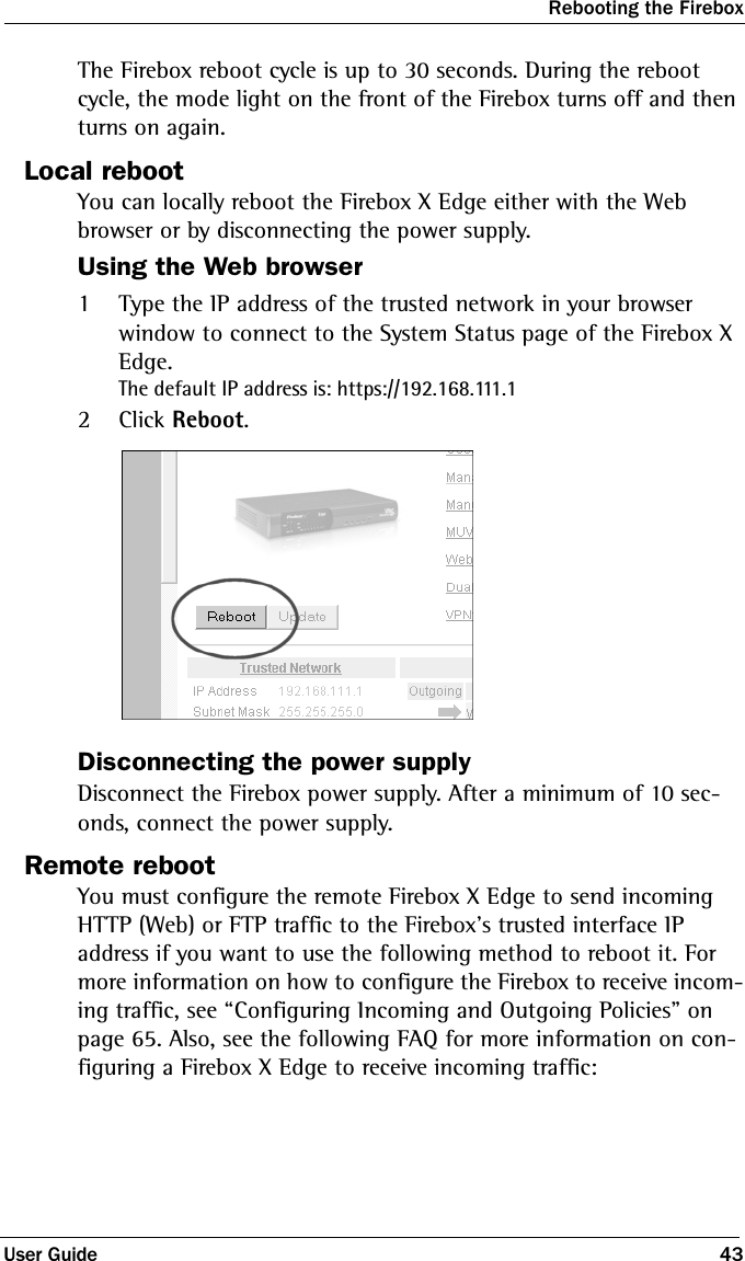 Rebooting the FireboxUser Guide 43The Firebox reboot cycle is up to 30 seconds. During the reboot cycle, the mode light on the front of the Firebox turns off and then turns on again. Local rebootYou can locally reboot the Firebox X Edge either with the Web browser or by disconnecting the power supply.Using the Web browser1Type the IP address of the trusted network in your browser window to connect to the System Status page of the Firebox X Edge.The default IP address is: https://192.168.111.12Click Reboot.Disconnecting the power supplyDisconnect the Firebox power supply. After a minimum of 10 sec-onds, connect the power supply.Remote rebootYou must configure the remote Firebox X Edge to send incoming HTTP (Web) or FTP traffic to the Firebox’s trusted interface IP address if you want to use the following method to reboot it. For more information on how to configure the Firebox to receive incom-ing traffic, see “Configuring Incoming and Outgoing Policies” on page 65. Also, see the following FAQ for more information on con-figuring a Firebox X Edge to receive incoming traffic: