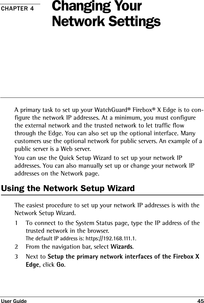 User Guide 45CHAPTER 4 Changing Your Network SettingsA primary task to set up your WatchGuard® Firebox® X Edge is to con-figure the network IP addresses. At a minimum, you must configure the external network and the trusted network to let traffic flow through the Edge. You can also set up the optional interface. Many customers use the optional network for public servers. An example of a public server is a Web server. You can use the Quick Setup Wizard to set up your network IP addresses. You can also manually set up or change your network IP addresses on the Network page.Using the Network Setup WizardThe easiest procedure to set up your network IP addresses is with the Network Setup Wizard.1To connect to the System Status page, type the IP address of the trusted network in the browser.The default IP address is: https://192.168.111.1.2From the navigation bar, select Wizards.3Next to Setup the primary network interfaces of the Firebox X Edge, click Go.