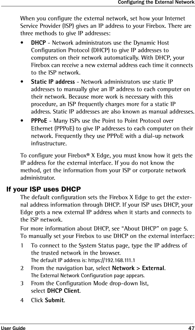 Configuring the External NetworkUser Guide 47When you configure the external network, set how your Internet Service Provider (ISP) gives an IP address to your Firebox. There are three methods to give IP addresses:•DHCP - Network administrators use the Dynamic Host Configuration Protocol (DHCP) to give IP addresses to computers on their network automatically. With DHCP, your Firebox can receive a new external address each time it connects to the ISP network. •Static IP address - Network administrators use static IP addresses to manually give an IP address to each computer on their network. Because more work is necessary with this procedure, an ISP frequently charges more for a static IP address. Static IP addresses are also known as manual addresses.•PPPoE - Many ISPs use the Point to Point Protocol over Ethernet (PPPoE) to give IP addresses to each computer on their network. Frequently they use PPPoE with a dial-up network infrastructure.To configure your Firebox® X Edge, you must know how it gets the IP address for the external interface. If you do not know the method, get the information from your ISP or corporate network administrator.If your ISP uses DHCPThe default configuration sets the Firebox X Edge to get the exter-nal address information through DHCP. If your ISP uses DHCP, your Edge gets a new external IP address when it starts and connects to the ISP network. For more information about DHCP, see “About DHCP” on page 5. To manually set your Firebox to use DHCP on the external interface:1To connect to the System Status page, type the IP address of the trusted network in the browser.The default IP address is: https://192.168.111.12From the navigation bar, select Network &gt; External.The External Network Configuration page appears.3From the Configuration Mode drop-down list, select DHCP Client.4Click Submit.