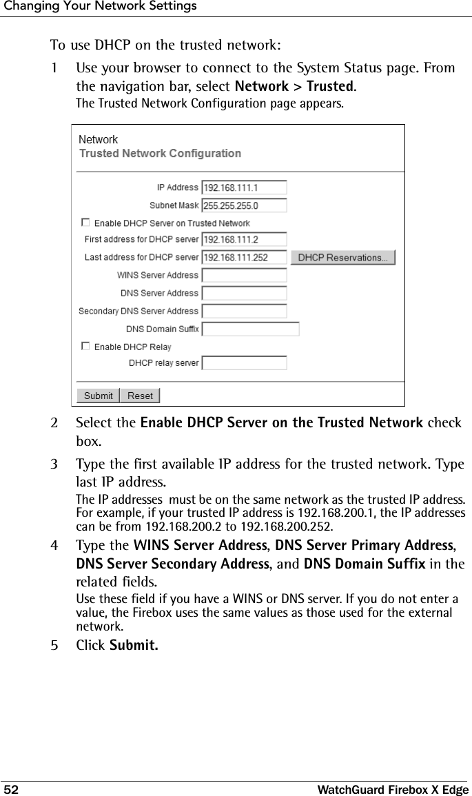 Changing Your Network Settings52 WatchGuard Firebox X EdgeTo use DHCP on the trusted network:1Use your browser to connect to the System Status page. From the navigation bar, select Network &gt; Trusted.The Trusted Network Configuration page appears.2Select the Enable DHCP Server on the Trusted Network check box.3Type the first available IP address for the trusted network. Type last IP address.The IP addresses  must be on the same network as the trusted IP address. For example, if your trusted IP address is 192.168.200.1, the IP addresses can be from 192.168.200.2 to 192.168.200.252.4Type the WINS Server Address, DNS Server Primary Address, DNS Server Secondary Address, and DNS Domain Suffix in the related fields.Use these field if you have a WINS or DNS server. If you do not enter a value, the Firebox uses the same values as those used for the external network. 5Click Submit.