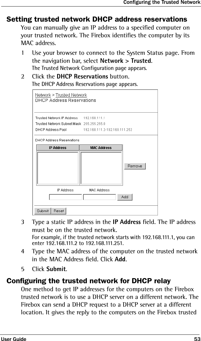Configuring the Trusted NetworkUser Guide 53Setting trusted network DHCP address reservationsYou can manually give an IP address to a specified computer on your trusted network. The Firebox identifies the computer by its MAC address.1Use your browser to connect to the System Status page. From the navigation bar, select Network &gt; Trusted.The Trusted Network Configuration page appears.2Click the DHCP Reservations button.The DHCP Address Reservations page appears.3Type a static IP address in the IP Address field. The IP address must be on the trusted network. For example, if the trusted network starts with 192.168.111.1, you can enter 192.168.111.2 to 192.168.111.251.4Type the MAC address of the computer on the trusted network in the MAC Address field. Click Add.5Click Submit.Configuring the trusted network for DHCP relayOne method to get IP addresses for the computers on the Firebox trusted network is to use a DHCP server on a different network. The Firebox can send a DHCP request to a DHCP server at a different location. It gives the reply to the computers on the Firebox trusted 