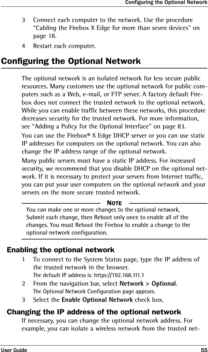 Configuring the Optional NetworkUser Guide 553Connect each computer to the network. Use the procedure  “Cabling the Firebox X Edge for more than seven devices” on page 18.4Restart each computer.Configuring the Optional NetworkThe optional network is an isolated network for less secure public resources. Many customers use the optional network for public com-puters such as a Web, e-mail, or FTP server. A factory default Fire-box does not connect the trusted network to the optional network. While you can enable traffic between these networks, this procedure decreases security for the trusted network. For more information, see “Adding a Policy for the Optional Interface” on page 83.You can use the Firebox® X Edge DHCP server or you can use static IP addresses for computers on the optional network. You can also change the IP address range of the optional network.Many public servers must have a static IP address. For increased security, we recommend that you disable DHCP on the optional net-work. If it is necessary to protect your servers from Internet traffic, you can put your user computers on the optional network and your servers on the more secure trusted network.NOTE     NOTEYou can make one or more changes to the optional network, Submit each change, then Reboot only once to enable all of the changes. You must Reboot the Firebox to enable a change to the optional network configuration.Enabling the optional network1To connect to the System Status page, type the IP address of the trusted network in the browser.The default IP address is: https://192.168.111.12From the navigation bar, select Network &gt; Optional.The Optional Network Configuration page appears.3Select the Enable Optional Network check box.Changing the IP address of the optional networkIf necessary, you can change the optional network address. For example, you can isolate a wireless network from the trusted net-