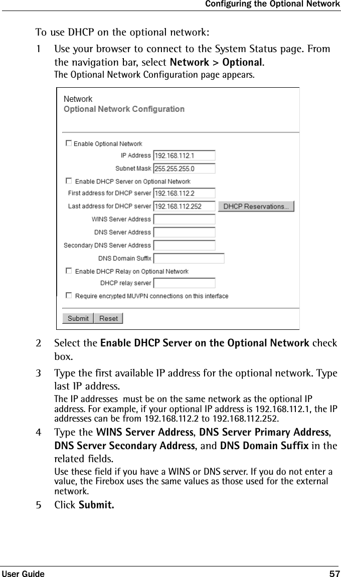 Configuring the Optional NetworkUser Guide 57To use DHCP on the optional network:1Use your browser to connect to the System Status page. From the navigation bar, select Network &gt; Optional.The Optional Network Configuration page appears.2Select the Enable DHCP Server on the Optional Network check box.3Type the first available IP address for the optional network. Type last IP address.The IP addresses  must be on the same network as the optional IP address. For example, if your optional IP address is 192.168.112.1, the IP addresses can be from 192.168.112.2 to 192.168.112.252.4Type the WINS Server Address, DNS Server Primary Address, DNS Server Secondary Address, and DNS Domain Suffix in the related fields.Use these field if you have a WINS or DNS server. If you do not enter a value, the Firebox uses the same values as those used for the external network. 5Click Submit.