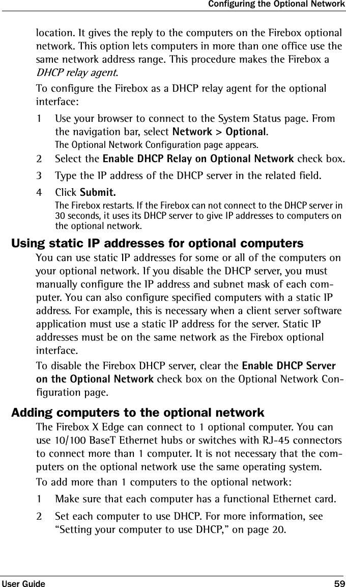 Configuring the Optional NetworkUser Guide 59location. It gives the reply to the computers on the Firebox optional network. This option lets computers in more than one office use the same network address range. This procedure makes the Firebox a DHCP relay agent.To configure the Firebox as a DHCP relay agent for the optional interface:1Use your browser to connect to the System Status page. From the navigation bar, select Network &gt; Optional.The Optional Network Configuration page appears.2Select the Enable DHCP Relay on Optional Network check box.3Type the IP address of the DHCP server in the related field. 4Click Submit.The Firebox restarts. If the Firebox can not connect to the DHCP server in 30 seconds, it uses its DHCP server to give IP addresses to computers on the optional network.Using static IP addresses for optional computersYou can use static IP addresses for some or all of the computers on your optional network. If you disable the DHCP server, you must manually configure the IP address and subnet mask of each com-puter. You can also configure specified computers with a static IP address. For example, this is necessary when a client server software application must use a static IP address for the server. Static IP addresses must be on the same network as the Firebox optional interface.To disable the Firebox DHCP server, clear the Enable DHCP Server on the Optional Network check box on the Optional Network Con-figuration page.Adding computers to the optional networkThe Firebox X Edge can connect to 1 optional computer. You can use 10/100 BaseT Ethernet hubs or switches with RJ-45 connectors to connect more than 1 computer. It is not necessary that the com-puters on the optional network use the same operating system. To add more than 1 computers to the optional network:1Make sure that each computer has a functional Ethernet card.2Set each computer to use DHCP. For more information, see “Setting your computer to use DHCP,” on page 20.