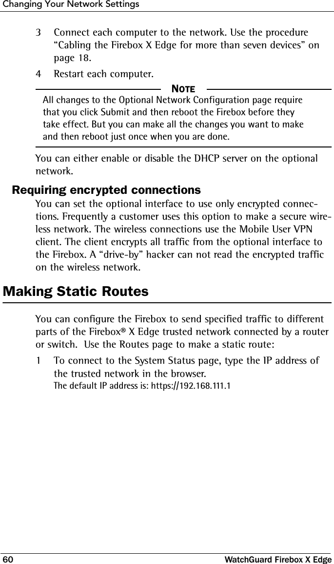 Changing Your Network Settings60 WatchGuard Firebox X Edge3Connect each computer to the network. Use the procedure  “Cabling the Firebox X Edge for more than seven devices” on page 18. 4Restart each computer.NOTE     NOTEAll changes to the Optional Network Configuration page require that you click Submit and then reboot the Firebox before they take effect. But you can make all the changes you want to make and then reboot just once when you are done.You can either enable or disable the DHCP server on the optional network. Requiring encrypted connectionsYou can set the optional interface to use only encrypted connec-tions. Frequently a customer uses this option to make a secure wire-less network. The wireless connections use the Mobile User VPN client. The client encrypts all traffic from the optional interface to the Firebox. A “drive-by” hacker can not read the encrypted traffic on the wireless network.Making Static RoutesYou can configure the Firebox to send specified traffic to different parts of the Firebox® X Edge trusted network connected by a router or switch.  Use the Routes page to make a static route:1To connect to the System Status page, type the IP address of the trusted network in the browser.The default IP address is: https://192.168.111.1