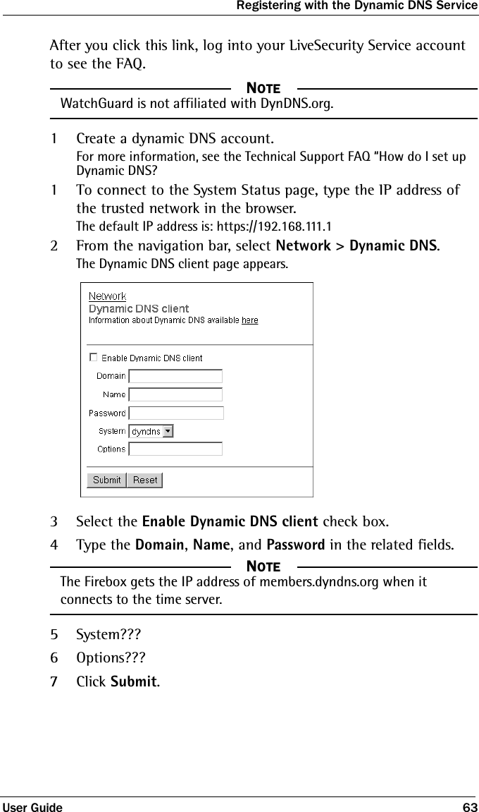 Registering with the Dynamic DNS ServiceUser Guide 63After you click this link, log into your LiveSecurity Service account to see the FAQ.NOTE     NOTEWatchGuard is not affiliated with DynDNS.org.1Create a dynamic DNS account.For more information, see the Technical Support FAQ “How do I set up Dynamic DNS?1To connect to the System Status page, type the IP address of the trusted network in the browser.The default IP address is: https://192.168.111.12From the navigation bar, select Network &gt; Dynamic DNS.The Dynamic DNS client page appears.3Select the Enable Dynamic DNS client check box.4Type the Domain, Name, and Password in the related fields.NOTE     NOTEThe Firebox gets the IP address of members.dyndns.org when it connects to the time server.5System???6Options???7Click Submit.